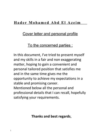 Hader Mohamed Abd El Azeim
Cover letter and personal profile
To the concerned parties :
In this document, I've tried to present myself
and my skills in a fair and non exaggerating
matter, hoping to gain a convenient and
personal tailored position that satisfies me
and in the same time gives me the
opportunity to achieve my expectations in a
stable and promising career.
Mentioned below all the personal and
professional details that I can recall, hopefully
satisfying your requirements.
Thanks and best regards,
1
 