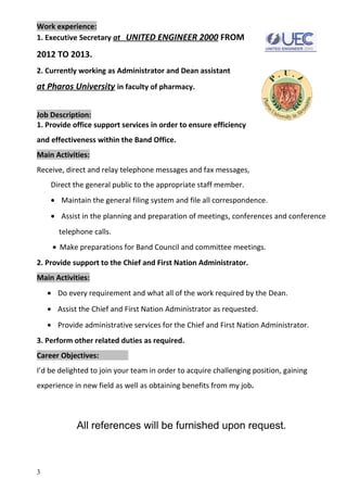 Work experience:
1. Executive Secretary at UNITED ENGINEER 2000 FROM
2012 TO 2013.
2. Currently working as Administrator and Dean assistant
at Pharos University in faculty of pharmacy.
Job Description:
1. Provide office support services in order to ensure efficiency
and effectiveness within the Band Office.
Main Activities:
Receive, direct and relay telephone messages and fax messages,
Direct the general public to the appropriate staff member.
• Maintain the general filing system and file all correspondence.
• Assist in the planning and preparation of meetings, conferences and conference
telephone calls.
• Make preparations for Band Council and committee meetings.
2. Provide support to the Chief and First Nation Administrator.
Main Activities:
• Do every requirement and what all of the work required by the Dean.
• Assist the Chief and First Nation Administrator as requested.
• Provide administrative services for the Chief and First Nation Administrator.
3. Perform other related duties as required.
Career Objectives:
I’d be delighted to join your team in order to acquire challenging position, gaining
experience in new field as well as obtaining benefits from my job.
All references will be furnished upon request.
3
 