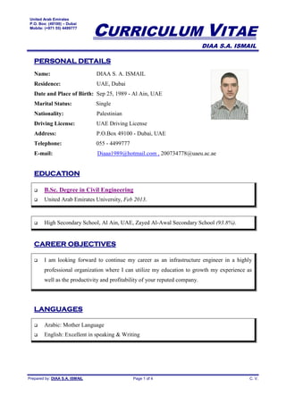 United Arab Emirates
P.O. Box: (49100) – Dubai
Mobile: (+971 55) 4499777
CURRICULUM VITAE
DIAA S.A. ISMAIL
Prepared by: DIAA S.A. ISMAIL Page 1 of 4 C. V.
PERSONAL DETAILS
Name: DIAA S. A. ISMAIL
Residence: UAE, Dubai
Date and Place of Birth: Sep 25, 1989 - Al Ain, UAE
Marital Status: Single
Nationality: Palestinian
Driving License: UAE Driving License
Address: P.O.Box 49100 - Dubai, UAE
Telephone: 055 - 4499777
E-mail: Diaaa1989@hotmail.com , 200734778@uaeu.ac.ae
EDUCATION
 B.Sc. Degree in Civil Engineering
 United Arab Emirates University, Feb 2013.
 High Secondary School, Al Ain, UAE, Zayed Al-Awal Secondary School (93.8%).
CAREER OBJECTIVES
 I am looking forward to continue my career as an infrastructure engineer in a highly
professional organization where I can utilize my education to growth my experience as
well as the productivity and profitability of your reputed company.
LANGUAGES
 Arabic: Mother Language
 English: Excellent in speaking & Writing
 