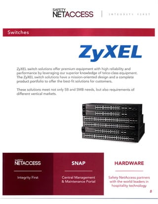 Switches
ZyXEL switch solutions offer premium equipment with high reliability and
performance by leveraging our superior knowledge of telco-class equipment.
The ZyXEL switch solutions have a mission-oriented design and a complete
product portfolio to offer the best-fit solutions for customers.
These solutions meet not only SB and SMB needs, but also requirements of
different vertical markets.
Safety NetAccess partners
with the world leaders in
hospitality technology
Central Management
& Maintenance Portal
Integrity First
SNAP
8
HARDWARE
 
