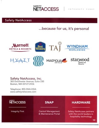 Safety NetAccess
...because for us, it’s personal
Safety NetAccess, Inc.
114 Gould Street
Needham, MA 02494
Telephone: 855-SNA-HSIA
www.safetynetaccess.com
Safety NetAccess partners
with the world leaders in
hospitality technology
Central Management
& Maintenance Portal
Integrity First
HARDWARESNAP
10
 