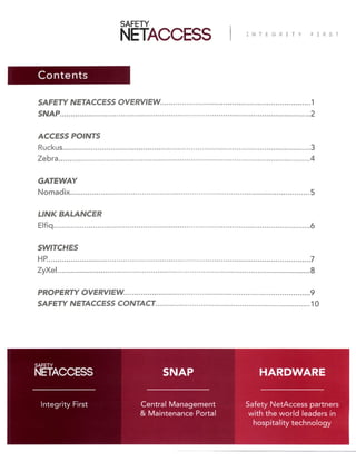 Contents
SAFETY NETACCESS OVERVIEW.....................................................................
SNAP...................................................................................................................
ACCESS POINTS
Ruckus..................................................................................................................
Zebra....................................................................................................................
GATEWAY
Nomadix..............................................................................................................
LINK BALANCER
Elfiq......................................................................................................................
SWITCHES
HP.........................................................................................................................
ZyXel....................................................................................................................
PROPERTY OVERVIEW......................................................................................
SAFETY NETACCESS CONTACT.......................................................................
1
2
3
4
5
6
7
8
9
10
Safety NetAccess partners
with the world leaders in
hospitality technology
Central Management
& Maintenance Portal
Integrity First
SNAP HARDWARE
 