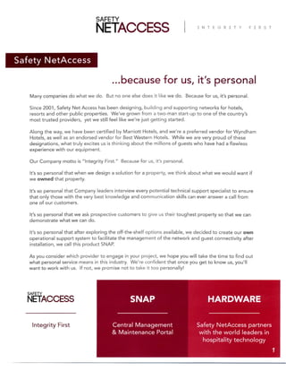 Safety NetAccess
...because for us, it’s personal
Many companies do what we do. But no one else does it like we do. Because for us, it’s personal.
Since 2001, Safety Net Access has been designing, building and supporting networks for hotels,
resorts and other public properties. We’ve grown from a two-man start-up to one of the country’s
most trusted providers, yet we still feel like we’re just getting started.
Along the way, we have been certified by Marriott Hotels, and we're a preferred vendor for Wyndham
Hotels, as well as an endorsed vendor for Best Western Hotels. While we are very proud of these
designations, what truly excites us is thinking about the millions of guests who have had a flawless
experience with our equipment.
Our Company motto is “Integrity First.” Because for us, it’s personal.
It’s so personal that when we design a solution for a property, we think about what we would want if
we owned that property.
It’s so personal that Company leaders interview every potential technical support specialist to ensure
that only those with the very best knowledge and communication skills can ever answer a call from
one of our customers.
It’s so personal that we ask prospective customers to give us their toughest property so that we can
demonstrate what we can do.
It’s so personal that after exploring the off-the-shelf options available, we decided to create our own
operational support system to facilitate the management of the network and guest connectivity after
installation, we call this product SNAP.
As you consider which provider to engage in your project, we hope you will take the time to find out
what personal service means in this industry. We’re confident that once you get to know us, you’ll
want to work with us. If not, we promise not to take it too personally!
Safety NetAccess partners
with the world leaders in
hospitality technology
Central Management
& Maintenance Portal
Integrity First
SNAP
1
HARDWARE
 