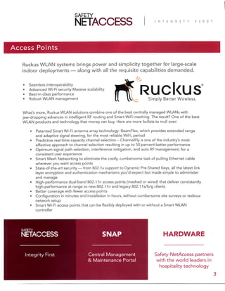 Access Points
Ruckus WLAN systems brings power and simplicity together for large-scale
indoor deployments — along with all the requisite capabilities demanded.
Safety NetAccess partners
with the world leaders in
hospitality technology
Central Management
& Maintenance Portal
Integrity First
SNAP
3
• Seamless interoperability
• Advanced Wi-Fi security Massive scalability
• Best-in-class performance
• Robust WLAN management
What’s more, Ruckus WLAN solutions combine one of the best centrally managed WLANs with
jaw-dropping advances in intelligent RF routing and Smart WiFi meshing. The result? One of the best
WLAN products and technology that money can buy. Here are more bullets to mull over:
• Patented Smart Wi-Fi antenna array technology: BeamFlex, which provides extended range
and adaptive signal steering, for the most reliable WiFi, period
• Predictive real-time capacity channel selection – ChannelFly is one of the industry’s most
effective approach to channel selection resulting in up to 50 percent better performance
• Optimum signal path selection, interference mitigation, and auto RF management, for a
consistent user experience
• Smart Mesh Networking to eliminate the costly, cumbersome task of pulling Ethernet cable
wherever you want access points
• State-of-the-art security — from 802.1x support to Dynamic Pre-Shared Keys, all the latest link
layer encryption and authentication mechanisms you’d expect but made simple to administer
and manage
• High-performance dual-band 802.11n access points (meshed or wired) that deliver consistently
high-performance at range to new 802.11n and legacy 802.11a/b/g clients
• Better coverage with fewer access points
• Configuration in minutes and installation in hours, without cumbersome site surveys or tedious
network setup
• Smart Wi-Fi access points that can be flexibly deployed with or without a Smart WLAN
controller
HARDWARE
 