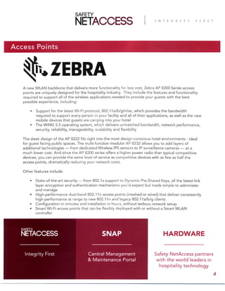 Access Points
A new WLAN backbone that delivers more functionality for less cost, Zebra AP 8200 Series access
points are uniquely designed for the hospitality industry. They include the features and functionality
required to support all of the wireless applications needed to provide your guests with the best
possible experience, including:
• Support for the latest Wi-Fi protocol, 802.11a/b/g/n/ac, which provides the bandwidth
required to support every person in your facility and all of their applications, as well as the new
mobile devices that guests are carrying into your hotel
• The WiNG 5.5 operating system, which delivers unmatched bandwidth, network performance,
security, reliability, manageability, scalability and flexibility
The sleek design of the AP 8222 fits right into the most design-conscious hotel environments - ideal
for guest facing public spaces. The multi-function modular AP 8232 allows you to add layers of
additional technologies — from dedicated Wireless IPS sensors to IP surveillance cameras — at a
much lower cost. And since the AP 8200 series offers a higher power radio than typical competitive
devices, you can provide the same level of service as competitive devices with as few as half the
access points, dramatically reducing your network costs.
Other features include:
• State-of-the-art security — from 802.1x support to Dynamic Pre-Shared Keys, all the latest link
layer encryption and authentication mechanisms you’d expect but made simple to administer
and manage
• High-performance dual-band 802.11n access points (meshed or wired) that deliver consistently
high-performance at range to new 802.11n and legacy 802.11a/b/g clients
• Configuration in minutes and installation in hours, without tedious network setup
• Smart Wi-Fi access points that can be flexibly deployed with or without a Smart WLAN
controller
Safety NetAccess partners
with the world leaders in
hospitality technology
Central Management
& Maintenance Portal
Integrity First
SNAP
4
HARDWARE
 