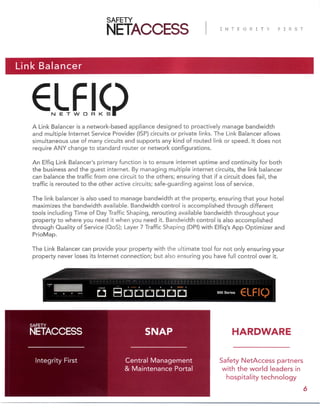 Link Balancer
A Link Balancer is a network-based appliance designed to proactively manage bandwidth
and multiple Internet Service Provider (ISP) circuits or private links. The Link Balancer allows
simultaneous use of many circuits and supports any kind of routed link or speed. It does not
require ANY change to standard router or network configurations.
An Elfiq Link Balancer’s primary function is to ensure internet uptime and continuity for both
the business and the guest internet. By managing multiple internet circuits, the link balancer
can balance the traffic from one circuit to the others; ensuring that if a circuit does fail, the
traffic is rerouted to the other active circuits; safe-guarding against loss of service.
The link balancer is also used to manage bandwidth at the property, ensuring that your hotel
maximizes the bandwidth available. Bandwidth control is accomplished through different
tools including Time of Day Traffic Shaping, rerouting available bandwidth throughout your
property to where you need it when you need it. Bandwidth control is also accomplished
through Quality of Service (QoS); Layer 7 Traffic Shaping (DPI) with Elfiq’s App Optimizer and
PrioMap.
The Link Balancer can provide your property with the ultimate tool for not only ensuring your
property never loses its Internet connection; but also ensuring you have full control over it.
Safety NetAccess partners
with the world leaders in
hospitality technology
Central Management
& Maintenance Portal
Integrity First
SNAP
6
HARDWARE
 