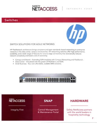 Switches
SWITCH SOLUTIONS FOR AGILE NETWORKS
HP FlexNetwork architecture brings consistent and open standards–based networking to enterprise
networks in the data center, campus and branches. HP networking switches offer high performance,
scalability, and a wide range of features for core to edge connectivity that dramatically reduces
network complexity and lowers cost of ownership.
• Campus and Branch - Extending SDN simplicity with Campus Networking and FlexBranch.
• Data Center - Virtualized with the power of FlexFabric and SDN.
• Small Business - Your own affordable, scalable SMB solutions.
Safety NetAccess partners
with the world leaders in
hospitality technology
Central Management
& Maintenance Portal
Integrity First
SNAP
7
HARDWARE
 