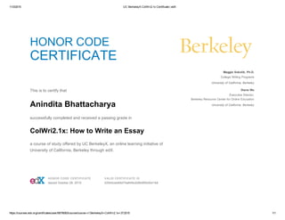 11/3/2015 UC BerkeleyX ColWri2.1x Certificate | edX
https://courses.edx.org/certificates/user/6679083/course/course­v1:BerkeleyX+ColWri2.1x+3T2015 1/1
HONOR CODE
CERTIFICATE
 
This is to certify that
Anindita Bhattacharya
successfully completed and received a passing grade in
ColWri2.1x: How to Write an Essay
a course of study offered by UC BerkeleyX, an online learning initiative of
University of California, Berkeley through edX.
  Maggie Sokolik, Ph.D.
College Writing Programs
University of California, Berkeley
Diana Wu
Executive Director,
Berkeley Resource Center for Online Education
University of California, Berkeley
 HONOR CODE CERTIFICATE
Issued October 28, 2015
 VALID CERTIFICATE ID
220b5ceb69d74a849cd28b8f0b0b41b6
 