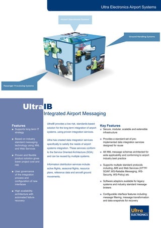 Ultra Electronics Airport Systems
UltraIB
		 Integrated Airport Messaging
UltraIB provides a low risk, standards-based
solution for the long term integration of airport
systems, using proven integration services.
Ultra has created data integration services
specifically to satisfy the needs of airport
systems integration. These services conform
to the Service Oriented Architecture (SOA)
and can be reused by multiple systems.
Information distribution services include:
active flights, seasonal flights, resource
plans, reference data and aircraft ground
movements.
Key Features
■	 Secure, modular, scalable and extensible
infrastructure
■	 Provides a standard set of pre-
implemented data integration services
designed for reuse
■	 All XML message schemas architected for
wide applicability and conforming to airport
industry best practice
■	 Supports multiple standard protocols
including JMS and Web Services (HTTP/
SOAP, WS-Reliable Messaging, WS-
Security, WS-Policy) etc
■	 Software adaptors available for legacy
systems and industry standard message
brokers
■	 Configurable interface features including:
message filtering, message transformation
and data snapshots for recovery
Features
■	 Supports long term IT
strategy
■	 Based on industry
standard messaging
technology using XML
and Web Services
■	 Proven and flexible
product solution gives
lower project cost and
risk
■	 User governance
of the integration
process and
configuration of new
interfaces
■	 High availability
architecture with
automated failure
recovery
 