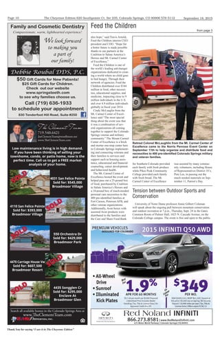 The Cheyenne Edition 620 Southpointe Ct. Ste 235, Colorado Springs, CO 80906 578-5112
Thank You for saying “I saw it in The Cheyenne Edition”
September 18, 2015Page 10
Family and Cosmetic Dentistry
Compassionate, warm, lighthearted experience!
Debbie Roubal DDS, P.C.
$50 Gift Cards for New Patients!
$25 Gift Cards for Children.
Check out our website
www.springsteeth.com
to see why families choose us.
Call (719) 636-1933
to schedule your appointment
830 Tenderfoot Hill Road, Suite #250
We look forward
to making you
a part of
our family!
866.273.8581| www.RedNolandInﬁniti.com
425 Motor World Parkway | Colorado Springs| CO| 80905
2015 INFINITI Q50 AWD20152015 INFINITIINFINITIINFINITI Q50 AWDQ50 AWD
Red Noland INFINITI
PREMIUM VEHICLES
Stk# Q50A51543, MSRP $41,500 | Several at
this price | $3,000 due at signing | $0 Security
Deposit | 10,000 miles per year | Tax, Title &
License Extra | Offers expire 9/30/15
1
$17.48 per month per $1000 Financed
| Advertised Price Includes Dealer
Handling | Tax, Title & License Extra | On
Approved Credit thru IFS
1.9%
APR FOR 60 MONTHS1
$
349PER MO.
also hope,” said Travis Arnold,
Feed the Children interim CEO/
president and COO. “Hope for
a better future is made possible
thanks to our partners at the
Coalition to Salute America’s
Heroes and Mt. Carmel Center
of Excellence.”
Feed the Children is one of
the world’s leading anti-hunger
organizations dedicated to creat-
ing a world where no child goes
to bed hungry. Through their
network of agencies, Feed the
Children distributed over $344
million in food, other necessi-
ties, educational supplies, and
medicine, impacting close to 9
million individuals in the U.S.
and over 4.9 million individuals
globally in fiscal year 2014.
Cindy McLauglin from the
Mt. Carmel Center of Excel-
lence said “The most special
thing about the event was that
it was a combination of sev-
eral organizations all coming
together to support the Colorado
Springs veteran and military
community.” The Mount Carmel
Center of Excellence is a brick
and mortar one-stop center here
in Colorado Springs implement-
ing and connecting veterans and
their families to services and
support such as housing assis-
tance, educational and financial
counseling, career development
and behavioral health.
The Mt. Carmel Center of
Excellence hosted the event and
helped pass out a 25-pound box
of food, purchased by Coalition
to Salute America’s Heroes and
a 10-pound box of much-needed
personal care necessities to the
400 pre-identified families at
Fort Carson, Peterson AFB, and
other veteran organizations.
Additionally, Avon boxes with
assorted Avon products were
distributed to the families and
the Care and Share Food Bank
for Southern Colorado provided
each family with fresh produce
while Pikes Peak Community
College provided each family
with fresh bread. The Mt.
Carmel Center of Excellence
Feed the Children
from page 3
Retired Colonel McLaughlin from the Mt. Carmel Center of
Excellence came to the Norris Penrose Event Center on
September 11th to help organize and distribute food and
necessities to 400 pre-identiﬁed Colorado Springs military
and veteran families.
was assisted by many commu-
nity volunteers, including House
of Representatives District 18’s,
Pete Lee, in passing out the
much needed materials on Sep-
tember 11, Patriot’s Day.
Tension between Outdoor Sports and
Conservation
University of Notre Dame professor Annie Gilbert Coleman
will speak about the ongoing pull between mountain conservation
and outdoor recreation at 7 p.m., Thursday, Sept. 24 in the Gates
Common Room of Palmer Hall, 1025 N. Cascade Avenue, on the
Colorado College campus. The event is free and open to the public.
 