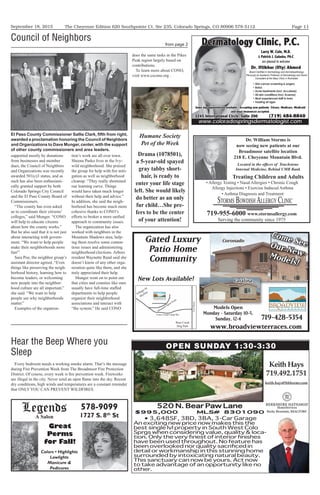September 18, 2015 Page 11The Cheyenne Edition 620 Southpointe Ct. Ste 235, Colorado Springs, CO 80906 578-5112
www.broadviewterraces.com
719-428-5354
Models Open
Monday - Saturday 10-5,
Sunday, 12-4
Gated Luxury
Patio Home
Community
21stStreet
Lower Gold Camp Rd.
Mountain Spirit Point
Cheyenne Summer View
Village At
Skyline
Bear Creek
Dog Park
Models Open
Come SeeOur NewModels!
New Lots Available!
Coronado
Catalina
Dr. William Storms is
now seeing new patients at our
Broadmoor satellite location
218 E. Cheyenne Mountain Blvd.
Located in the ofﬁces of Touchstone
Internal Medicine, Behind UMB Bank
• Allergy Testing • Nasal Allergies • Chronic Cough
Allergy Injections • Exercise Induced Asthma
• Asthma Diagnosis and Treatment
STORMS BOWDISH ALLERGY CLINIC
719-955-6000 www.stormsallergy.com
Serving the community since 1975
Treating Children and Adults
Legends
A Salon
578-9099
1727 S. 8th
St
Great
Perms
for Fall!
520 N. Bear Paw Lane
$995,000 MLS# 8301090
3,648SF, 3BD, 3BA, 3-Car Garage
An exciting new price now makes this the
best single lvl property in South West Colo
Sprgs when considering value, quality & loca-
detail or workmanship in this stunning home
surrounded by intoxicating natural beauty.
This sanctuary can now be yours. Act now
other.
KeithHays
719.492.1751
keith.hays@bhhsrmr.com
OPEN SUNDAY 1:30-3:30
Dermatology Clinic, P.C.
• Skin cancer screening & surgery
• Botox
• Acne treatments (Incl. Accutane)
• All skin conditions (Incl. Eczema)
• Most experienced staff in town
• Treating all ages
Larry W. Cole, M.D.
& Patrick J. Galaska, PA-C
are pleased to welcome
Dr. Iftikhar (Ifty) Ahmed
Same day appointments available. Accepting new patients. Tricare, Medicare, Medicaid
and most insurances accepted.
www.coloradospringsdermatologist.com
Board Certiﬁed in Dermatology and Dermatopathology.
Peviously an Academic Professor of Dermatology and Senior
Consultant at the Mayo Clinic in Rochester.
3245 International Circle, Suite 200 (719) 484-8840
Humane Society
Pet of the Week
Drama (1078501),
a 5-year-old spayed
gray tabby short-
hair, is ready to
enter your life stage
left. She would likely
do better as an only
fur child…She pre-
fers to be the center
of your attention!
supported mostly by donations
from businesses and member
dues, the Council of Neighbors
and Organizations was recently
awarded 501(c)3 status, and as
such has also been enthusiasti-
cally granted support by both
Colorado Springs City Council
and the El Paso County Board of
Commissioners.
“The county has even asked
us to coordinate their citizens’
colleges,” said Munger. “CONO
will help to educate citizens
about how the county works.”
But he also said that it is not just
about interacting with govern-
ment. “We want to help people
make their neighborhoods more
fun!”
Sara Poe, the neighbor group’s
assistant director agreed. “Even
things like preserving the neigh-
borhood history, learning how to
become leaders, or welcoming
new people into the neighbor-
hood culture are all important,”
she said. “We want to help
people see why neighborhoods
matter.”
Examples of the organiza-
tion’s work are all over town.
Sheena Pasko lives in the Ivy-
wild neighborhood. She praised
the group for help with fire miti-
gation as well as neighborhood
cleanup. “They really shortened
our learning curve. Things
would have taken much longer
without their help and advice.”
In addition, she said the neigh-
borhood has become much more
cohesive thanks to CONO’s
efforts to broker a more unified
approach to community issues.
The organization has also
worked with neighbors in the
Mountain Shadows area, help-
ing them resolve some conten-
tious issues and administering
neighborhood elections. Arbors
resident Waynette Rand said she
doesn’t know of any other orga-
nization quite like them, and she
truly appreciated their help.
Munger went on to point out
that cities and counties like ours
usually have full-time staffed
departments to help people
organize their neighborhood
associations and interact with
“the system.” He said CONO
Council of Neighbors
from page 2
El Paso County Commissioner Sallie Clark, ﬁfth from right,
awarded a proclamation honoring the Council of Neighbors
and Organizations to Dave Munger,center,with the support
of other county commissioners and area leaders.
does the same tasks in the Pikes
Peak region largely based on
contributions.
To learn more about CONO,
visit www.cscono.org .
Hear the Beep Where you
Sleep
Every bedroom needs a working smoke alarm. That’s the message
during Fire Prevention Week from The Broadmoor Fire Protection
District. Of course, every week is fire prevention week. Fireworks
are illegal in the city. Never send an open flame into the sky. Recent
dry conditions, high winds and temperatures are a constant reminder
that ONLY YOU CAN PREVENT WILDFIRES.
 