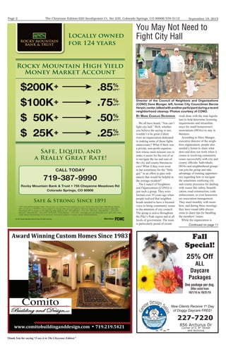 The Cheyenne Edition 620 Southpointe Ct. Ste 235, Colorado Springs, CO 80906 578-5112
Thank You for saying “I saw it in The Cheyenne Edition”
September 18, 2015Page 2
Rocky Mountain High Yield
Money Market Account
Locally owned
for 124 years
© 2015 Rocky Mountain Bank & Trust. All rights reserved.
856 Arcturus Dr
Corner of S. 8th
Street
and Arcturus
227-7220
New Clients Receive 1st
Day
of Doggy Daycare FREE!
The Holidays
Fall
Special!
25% Off
ALL
Daycare
Packages
One package per dog.
Offer valid from
10/1/15 to 10/31/15
8889:'7"$';*"<4"=>3=445#">=9:'7%%¥%?1@9/1@9AB/1%
C83+4%D"=="=>%E*#$'7%6'75#%F"=:5%1@GH%
BY MARK CHARLES DICKERSON
We all have heard, “You can’t
fight city hall.” Well, whether
you believe the saying or not,
wouldn’t it be great if there
were an organization dedicated
to making some of those fights
unnecessary? What if there was
a private, non-profit organiza-
tion whose main mission was to
make it easier for the rest of us
to navigate the ins and outs of
the city and county bureaucra-
cies? What if they even went
to bat sometimes for the “little
guy” in an effort to pass ordi-
nances that would be helpful to
the average resident?
The Council of Neighbors
and Organizations (CONO) is
just such a group. They were
formed over 39 years ago when
people realized that neighbor-
hoods needed to have a focused
voice to bring community issues
to the attention of city council.
The group is active throughout
the Pike’s Peak region and at all
levels of government. The team
is particularly proud of recent
work done with the state legisla-
ture to help determine licensing
requirements and streamline
ways for small homeowners
associations (HOAs) to stay in
business.
According to Dave Munger,
executive director of the neigh-
bors organization, people also
needed a forum to share what
does and does not work when it
comes to resolving community
issues successfully with city and
county officials. Individuals,
HOAs and neighborhood groups
can join the group and take
advantage of training opportuni-
ties regarding how to navigate
the sometimes confusing city
and county processes for dealing
with issues like safety, beautifi-
cation, road construction, code
enforcement, or even homeown-
ers association management.
They meet monthly with mem-
bers, and during these meetings
they have round table discus-
sions to share tips for handling
the members’ issues.
While the organization is
You May Not Need to
Fight City Hall
Director of the Council of Neighbors and Organizations
(CONO) Dave Munger, left, former City Councilman Bernie
Herpin,center,talkedwithanotherparticipantduringarecent
neighborhood cleanup. Photos courtesy of CONO.
Continued on page 11
 