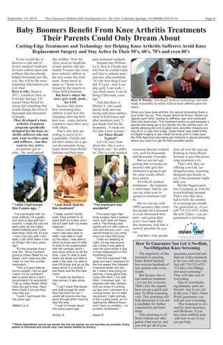 September 18, 2015 Page 5The Cheyenne Edition 620 Southpointe Ct. Ste 235, Colorado Springs, CO 80906 578-5112
If you would like to
discover a safe and ef-
fective medical treatment
for knee arthritis pain and
stiffness that has already
helped thousands just like
you, this will be the most
important information you
ever read.
Back in
2011, a medical clinic in
Colorado Springs, CO
named Osteo Relief In-
stitute did something that
would change the lives of
thousands and thousands
of people.
As patients got re-
sults... the word spread
clinic receives hundreds
of new patient calls per
month. It seems like every
knee arthritis sufferer in
the area wants this treat-
ment. Some travel as
many as 3 hours to be
treated by the experts at
Osteo Relief Institute.
Because they knew
how frustrating knee
arthritis is and how life
changing relieving their
pain was... many patients
wanted to share their story
with others.
That’s why they are
willing to travel to Ft.
Lauderdale, Florida and
tell their stories for a spe-
cial documentary being
made about Osteo Relief
Institute and their knee
pain treatment methods.
Patients like William
told how he couldn’t play
golf due to arthritis pain -
and now after treatment,
“It’s the best thing I ever
did. It’s just - now I can
play golf, I can walk, I
can climb stairs, I can do
things I did many years
ago.”
And then there is
Shirley S. who could
barely walk and was
facing total knee replace-
ment in both knees and
after treatment said, “I
just thank God for the
treatment... It made me
feel like a new woman.”
Let’s be very clear
about this: this is not a
“miracle cure” for arthri-
tis. This is a real medical
treatment that has worked
very well for thousands
and thousands of people.
But we are not sug-
gesting that everyone (or
anyone) who gets this
treatment is going to get
the same results others
have gotten.
As with all medical
treatments - the response
is individual. And no one
can say what your re-
sponse to treatment will
be.
But we can say with
100% accuracy that count-
less people have lessened
or even eliminated their
pain - and gotten their
active lives back after
this treatment. And that is
entirely possible for you,
too.
And that’s why people
from all over the area are
Institute to give this prom-
ising treatment a try.
That’s why they are
offering a no-risk, no-
obligation knee screening
see if this treatment might
help you.
But the biggest prob-
lem is keeping up with the
overwhelming demand.
That’s why they have
had to limit the number
of screenings per month.
The good news is, if you
call 719-323-6551 within
the next 2 days - you are
guaranteed a screening.
“ I wish I had known
this 5 years ago...”
“I’ve had trouble with my
knee walking. I’m a golfer
and want to play golf but I
couldn’t. I made the call and
went down [to the Osteo
Relief Institute] and it’s the
best thing I ever did. It’s just
– now I can play golf, I can
walk, I can climb stairs, I can
do things I did many years
ago”.
“It’s the smartest thing I
ever did. Since I’ve been
going to Osteo Relief for my
knees I don’t take any pills,
I take no over the counter
medication...”
“This is a good alterna-
tive to surgery. I am so glad
feel so good about it and I
recommend it to everybody.”
“Call up Osteo Relief. What
have you got to lose. Have
them check it out and they
may help you.”
“I wish I had known this
William La S.
“The treatment was
wonderful”
“Five years ago I had
knee surgery, had a replace-
ment, and I was not happy
with it. The therapy was
painful and I’m still numb on
one side and you can’t – you
cannot kneel on your knee
once you have that done.”
“I was not sleeping at
night, my leg was pound-
ing, I knew it was getting
near the point where it was
something new.”
great and each treatment for
it became better and bet-
ter. I mean I was going out
dancing. I have grand kids,
I play with them, I run with
them. I volunteer and... do
playtime with little children
and you know it’s picking
up toys and I volunteer at a
nursing home. So I’m walk-
ing around, I take animals
to the nursing home, so I’m
and I have no problem – no
problem whatsoever.”
Karen R.
The popularity of this
treatment is amazing.
Osteo Relief Institute
has receives hundreds of
new patient calls every
month.
But because this is
real medical treatment
- it is not for everyone.
That’s why the experts
have set-up a quick and
visit. This screening will
help determine if you are
a candidate for further
examination and treat-
ment.
This screening is of-
fered without any obli-
gation what-soever, and
you will get all of your
questions answered and
is for you with zero risk.
Just call 719-323-6551.
-
tion knee screening.”
They will take care of
everything.
Due to overwhelm-
ing demand, spots are
limited - but if you call
in the next 2 days, Osteo
Relief guarantees you
will get your screening.
This treatment is cov-
ered by most insurance
and Medicare. If you
have knee arthritis pain
-call now to see if you
can get help.
Advanced medical technology has now
made it possible to safely relieve knee arthritis pain for
many.
your knee “dry up.” This causes abnormal friction. Bones rub
against each other, leading to stiffness, pain and eventually
total joint destruction. This treatment works so well because a
special lubricating gel is put directly into the arthritis joint...In-
stantly allowing the joint to glide more smoothly. Imagine put-
ting oil on a rusty door hinge. Osteo Relief uses state-of-the-
art digital imaging to see inside the knee joint to make sure
the FDA-Approved lubricating gel medicine is placed precisely
where you need it to get the best possible results.
“ I just thank God for
this treatment”
“I really, couldn’t hardly
walk. They wanted to re-
place both my knees, and I
did not want both my knees
replaced.”
“Since I had the treat-
ment I had been able to
walk, I was able to walk
up the steps. I was able to
bend my knee and I’m able
to shop in the supermarket
with the carriage, which I
was never able to do all the
time - now I’m able to walk
down the street and able to
walk in the park. I’m able to
even lift things and go up the
steps which is a miracle. I
just thank God for the treat-
ment.”
“It made me feel like a
new woman. It was amaz-
ing.”
”I can’t thank that doctor
and staff enough for what
they had done for me. I
would tell anyone who has
gone through what I have to
take the step.”
”I wish I’d known about
this option years ago.”
Shirley S.
***While OsteoRelief cannot say results like this are typical, we can say they are possible. Every
patient is individual and results vary. Last names witheld for privacy.
sults... the word spread
Non-Surgical Spine Pain, Neuropathy,
And Joint Arthritis Treatment
 