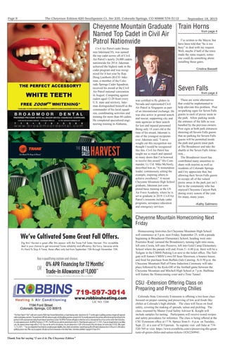The Cheyenne Edition 620 Southpointe Ct. Ste 235, Colorado Springs, CO 80906 578-5112
Thank You for saying “I saw it in The Cheyenne Edition”
September 18, 2015Page 8
FALL
SALESHARVESTTHE
719-597-3014
www.robbinsheating.com
LIC NO. 5200
I’ve written to the Mayor, but
have been told that “he is too
busy” to deal with my request.
Well, maybe if half of the town
made the same request, some-
one could do something about
installing those gates.
Cristina Bassett
Train Horns
from page 4
These are some alternatives
that could be implemented to
help alleviate this problem. Post
no-parking signs for Seven Falls
guests in each of picnic areas in
the park. Allow parking inside
the entrance of the falls as was
handled by the previous owners.
Post signs at both park entrances
directing all Severn Falls guests
that no parking for Severn Falls
guests will be permitted inside
the park and guests must park
at The Broadmoor and take the
shuttle to the Seven Falls Attrac-
tion...
The Broadmoor resort has
contributed many amenities to
share with tourists as well as
residents of Colorado Springs
and I try appreciate that, but
allowing their Seven Falls guests
to occupy all of the valued
picnic areas in the park just isn’t
fair to the community who has
enjoyed Cheyenne Canyon Park
during every season of the year
for many, many years.
-Kathy Salimeno
Seven Falls
from page 4
was certified to fly gliders in
Nevada and represented Civil
Air Patrol in Singapore as part
of an international exchange. He
was also active in ground search
and rescue, supporting city and
state agencies in their search
for lost and injured personnel.
Being only 18 years old at the
time of his award, Jakeman is
one of the youngest recipients
ever. Jakeman said, “I never
sought out this recognition nor
thought I would be recognized
like this. Civil Air Patrol has
taught me so much and opened
so many doors that I’m honored
to receive this award.” His Com-
mander, Lt. Col. Mike McNeely,
described him as, “A tremendous
leader, continuously setting the
example, inspiring others to
achieve excellence.” A recent
Cheyenne Mountain High School
graduate, Jakeman just com-
pleted basic training at the US
Air Force Academy, where he is
set to graduate in 2019. Civil Air
Patrol’s missions include cadet
programs, aerospace education
and emergency services.
Civil Air Patrol cadet Benja-
min Jakeman(18), was named
the top cadet across all of Civil
Air Patrol’s nearly 24,000 cadets
nationwide for 2014. Jakeman
achieved the highest rank in the
cadet program and was recog-
nized for it last year by Rep.
Doug Lamborn (R-CO. Jake-
man, a member of the Colo-
rado Springs Cadet Squadron,
received his award at the Civil
Air Patrol national convention
in August. Competing against
cadets aged 12-20 from every
U.S. state and territory, Jake-
man distinguished himself as the
commander of his local squad-
ron, coordinating activities and
training for more than 60 cadets.
He completed specialized engi-
neering training in Alabama,
Cheyenne Mountain Graduate
Named Top Cadet in Civil Air
Patrol Nationwide
Cheyenne Mountain Homecoming Next
Friday
Homecoming festivities for Cheyenne Mountain High School
will commence at 5 p.m. next Friday, September 25, with a parade
beginning at Broadmoor Elementary School, heading west onto
Pourtales Road (around the Broadmoor), turning right onto mesa,
left onto Cresta, left onto Preserve, left into Gold Camp Elementary
School where the parade will end. From 5 - 6:40 p.m. there will be a
Tailgate in the CMHS Parking Lot next to the ticket office. The Tail-
gate will feature CMHS’s own DJ Sean Slaverson, a bounce house,
and food for purchase from Buffalo Gals Catering. At 6:50 p.m. the
Cheyenne Mountain Hall of Fame Induction Ceremony will take
place followed by the Kick-Off of the football game between the
Cheyenne Mountain and Mitchell High School at 7 p.m. Halftime
will feature the Homecoming court and a Time Tunnel.
CSU -Extension Offering Class on
Preparing and Preserving Chilies
Colorado State University Extension is offering a two hour class
focused on proper canning and preserving of low acid foods like
chilies at Colorado’s high altitude. The class will focus on food
safety, covering the making of spreads, salsas and pickling. The
class, resented by Master Food Safety Advisor K. Knight will
include samples for tasting. Participants will receive tested recipes
and safety procedures for reference. The class is being offered at the
CSU Extension office at 17 N. Spruce from 6 - 8 p.m. on Tuesday,
Sept. 22. at a cost of $15/person. To register visit call Julie at 719-
520-769 or visit https://www.eventbrite.com/e/preserving-the-great-
taste-of-green-chiles-and-salsas-tickets-18262269941.
 