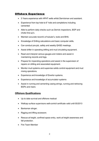 Offshore Experience
• 5 Years experience with HPHT wells whilst Derrickman and assistant.
• Experience from top hole to 6” hole and completions including
cemented
• Able to perform daily checks such as Derrick inspections, BOP and
choke line-up’s.
• Maintain accurate record’s of tubular’s, tools and BHA.
• Knowledge of Drilling calculations and basic computer skills.
• Can conduct pre-job, safety and weekly QHSE meetings.
• Assist driller in operating drilling and mud circulating equipment.
• Read and interpret various gauges and meters and assist in
maintaining records and logs.
• Prepare for impending operations and assist in the supervision of
repairs on drilling and associated equipment.
• Monitor mud systems and supervise solids control equipment and mud
mixing operations.
• Experience and knowledge of Divertor systems.
• Experience and knowledge of accumulator systems
• Assist in running and cementing casing strings, running and retrieving
BOPs and risers
Offshore Qualifications
• Up to date survival and offshore medical
• Wellcap surface supervisors well-control certificate valid until 05/2013
• Banksman slinger.
• Rigging and lifting accessors
• Rescue at height, confined space entry, work at height awareness and
fall protection.
• Fire Team Member
2
 