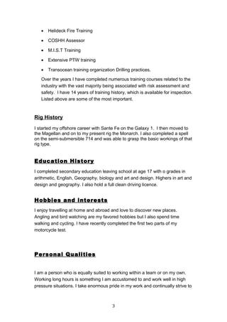 • Helideck Fire Training
• COSHH Assessor
• M.I.S.T Training
• Extensive PTW training
• Transocean training organization Drilling practices.
Over the years I have completed numerous training courses related to the
industry with the vast majority being associated with risk assessment and
safety. I have 14 years of training history, which is available for inspection.
Listed above are some of the most important.
Rig History
I started my offshore career with Sante Fe on the Galaxy 1. I then moved to
the Magellan and on to my present rig the Monarch. I also completed a spell
on the semi-submersible 714 and was able to grasp the basic workings of that
rig type.
Education History
I completed secondary education leaving school at age 17 with o grades in
arithmetic, English, Geography, biology and art and design. Highers in art and
design and geography. I also hold a full clean driving licence.
Hobbies and interests
I enjoy travelling at home and abroad and love to discover new places.
Angling and bird watching are my favored hobbies but I also spend time
walking and cycling. I have recently completed the first two parts of my
motorcycle test.
Personal Qualities
I am a person who is equally suited to working within a team or on my own.
Working long hours is something I am accustomed to and work well in high
pressure situations. I take enormous pride in my work and continually strive to
3
 