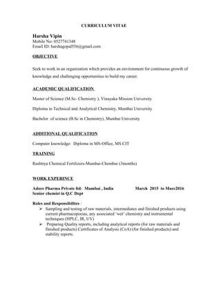 CURRICULUM VITAE
Harsha Vipin
Mobile No: 0527741348
Email ID: harshagopal556@gmail.com
OBJECTIVE
Seek to work in an organization which provides an environment for continuous growth of
knowledge and challenging opportunities to build my career.
ACADEMIC QUALIFICATION
Master of Science (M.Sc- Chemistry ), Vinayaka Mission University
Diploma in Technical and Analytical Chemistry, Mumbai University
Bachelor of science (B.Sc in Chemistry), Mumbai University
ADDITIONAL QUALIFICATION
Computer knowledge: Diploma in MS-Office, MS CIT
TRAINING
Rashtrya Chemical Fertilizers-Mumbai-Chembur (3months)
WORK EXPERINCE
Adore Pharma Private ltd- Mumbai , India March 2015 to Marc2016
Senior chemist in Q.C Dept
Roles and Responsibilites :
 Sampling and testing of raw materials, intermediates and finished products using
current pharmacopoeias, any associated ‘wet’ chemistry and instrumental
techniques (HPLC, IR, UV)
 Preparing Quality reports, including analytical reports (for raw materials and
finished products) Certificates of Analysis (CoA) (for finished products) and
stability reports.
 