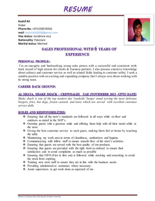 Résumé of Tayebwa Boaz Bds Uganda Christian University
Kashif Ali
Dubai
Phone No: +971558576926
mail: kashifali102030@gmail.com
Visa status: residence visa
Nationality: Pakistani
Marital status: Married
I’m an energetic and hardworking young sales person with a successful and consistent work
track record of high returns for clients & business partners. I also possess extensive knowledge
about culinary and customer service as well as related fields leading to customer utility. I seek a
suitable position with an exciting and expanding company that I always rave about working with
its strong team.
Shake shack is one of the top modern day 'roadside' burger stand serving the most delicious
burgers, fries, hot dogs, frozen custard, and more which are served with excellent customer
service skills.
 Ensuring that all the store’s standards are followed in all ways while on floor and
outdoors as stated in the SOP’s.
 Greeting guests with a gracious smile and offering them help with all their needs while at
the store
 Giving the best customer service to each guest, making them feel at home by touching
the table
 Maintaining my work area in terms of cleanliness, sanitization and hygiene.
 Communicating with fellow staff to ensure smooth flow of the store’s activities.
 Ensuring that guests are served with the best quality of our products.
 Ensuring that guests are provided with the right food as ordered to ensure their
satisfaction and to avoid complaints as much as possible
 Ensuring that FIFO (First in first out) is followed while stocking and restocking to avoid
the stock from expiring.
 Training new store staff to ensure they are in line with the business needs.
 Providing administrative assistance where necessary.
 Assist supervisors to get work done as expected of me.
 