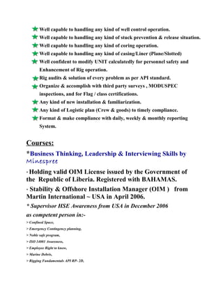 Well capable to handling any kind of well control operation.
Well capable to handling any kind of stuck prevention & release situation.
Well capable to handling any kind of coring operation.
Well capable to handling any kind of casing/Liner (Plane/Slotted)
Well confident to modify UNIT calculatedly for personnel safety and
Enhancement of Rig operation.
Rig audits & solution of every problem as per API standard.
Organize & accomplish with third party surveys , MODUSPEC
inspections, and for Flag / class certifications.
Any kind of new installation & familiarization.
Any kind of Logistic plan (Crew & goods) to timely compliance.
Format & make compliance with daily, weekly & monthly reporting
System.
Courses:
*Business Thinking, Leadership & Interviewing Skills by
Minespree
* Holding valid OIM License issued by the Government of
the Republic of Liberia. Registered with BAHAMAS.
* Stability & Offshore Installation Manager (OIM ) from
Martin International ~ USA in April 2006.
* Supervisor HSE Awareness from USA in December 2006
as competent person in:-
> Confined Space,
> Emergency Contingency planning,
> Noble safe program,
> ISO 14001 Awareness,
> Employee Right to know,
> Marine Debris,
> Rigging Fundamentals API RP- 2D,
 