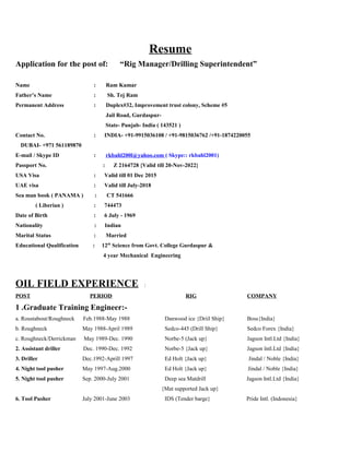 Resume
Application for the post of: “Rig Manager/Drilling Superintendent”
Name : Ram Kumar
Father’s Name : Sh. Tej Ram
Permanent Address : Duplex#32, Improvement trust colony, Scheme #5
Jail Road, Gurdaspur-
State- Punjab- India ( 143521 )
Contact No. : INDIA- +91-9915036108 / +91-9815036762 /+91-1874220055
DUBAI- +971 561189870
E-mail / Skype ID : rkbahl200l@yahoo.com ( Skype:: rkbahl2001)
Passport No. : Z 2164728 {Valid till 20-Nov-2022}
USA Visa : Valid till 01 Dec 2015
UAE visa : Valid till July-2018
Sea man book ( PANAMA ) : CT 541666
( Liberian ) : 744473
Date of Birth : 6 July - 1969
Nationality : Indian
Marital Status : Married
Educational Qualification : 12th
Science from Govt. College Gurdaspur &
4 year Mechanical Engineering
OIL FIELD EXPERIENCE :
POST PERIOD RIG COMPANY
1 .Graduate Training Engineer:-
a. Roustabout/Roughneck Feb.1988-May 1988 Danwood ice {Driil Ship} Boss{India}
b. Roughneck May 1988-April 1989 Sedco-445 (Drill Ship} Sedco Forex {India}
c. Roughneck/Derrickman May 1989-Dec. 1990 Norbe-5 (Jack up} Jagson Intl.Ltd {India}
2. Assistant driller Dec. 1990-Dec. 1992 Norbe-5 {Jack up} Jagson lntl.Ltd {India}
3. Driller Dec.1992-Aprill 1997 Ed Holt {Jack up} Jindal / Noble {India}
4. Night tool pusher May 1997-Aug.2000 Ed Holt {Jack up} Jindal / Noble {India}
5. Night tool pusher Sep. 2000-July 2001 Deep sea Matdrill Jagson Intl.Ltd {India}
{Mat supported Jack up}
6. Tool Pusher July 2001-June 2003 IDS (Tender barge} Pride Intl. (Indonesia}
 