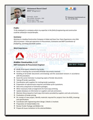 Profile:
To be employed in a company where my expertise in the field of engineering and construction
could be utilized for mutual benefits.
Summary:
Working in a leading Construction Company in Dubai and have Four Years Experiences since Mar
2013 to present. I have got experience in Procurement, Estimation and MEP Coordinator of
firefighting, plumbing and HVAC system.
Work Experiences:
Arabtec Construction, L.L.C.
MEP Estimation & Procurement Engineer
 Study of all aspects related to the tender.
 Assist in checking the correctness of tender documents received.
 Handling of all tender documents and drawings and the associated revisions in accordance
with the procedure.
 Assist the senior Estimator in preparing copies of tender documents
 Taking off tender quantities.
 Coordination with suppliers for inviting tender quotation.
 Preparation of subcontractor enquiries and follow up for quotations.
 Data entry using Excel or Estimation packages.
 When necessary make arrangements for hard copy archiving.
 Update database on information on suppliers and sub-contractors.
 Maintain library based on hard copy information provided by suppliers and sub-contractors.
 Finalization of tender pricing.
 On receipt of new project, identify materials required for projects from the BOQ, drawings
and specifications.
 Coordinate with engineering when design / details is involved.
 Preparation of related bidders list.
 Review Tender Package and Bidders list.
 Prepare & Issues invitations to the selected Bidders.
Mohammad Rateeb Zamil
MEP Engineer
Nationality: Jordan
Date of Birth: December, 1988
Marital status: Single
Present Address: UAE, Dubai
E: Mohammad_Zamel@hotmail.com
M: +971 52 953 1936
 