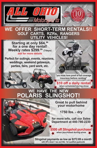 Starting at only $64.99
for a one day rental!
Weekly rates $299.99
(7days)
ask for more details
Perfect for outings, events, reunions,
weddings, weekend getaways,
parties, fairs, yard work, etc.
Great to pull behind
your motorhome
1750 lbs. - dry
for more info, call our Sales
Department at 440-786-2230
$10 off a daily rental!
when scheduled during show
*you must have proof of full coverage
insurace before renting*
$500 off Slingshot purchase!
when purchased during show
WE OFFER SHORT-TERM RENTALS!!
GOLF CARTS, RZRs, RANGERS
UTILITY VEHICLES!
WE HAVE THE NEW
POLARIS SLINGSHOT!
Slingshot payments as low as $272.69 a month
with 20% down + tax and title - for qualified applicants
 