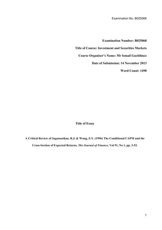 Examination No. B025068
1
Examination Number: B025068
Title of Course: Investment and Securities Markets
Course Organiser’s Name: Mr Ismail Gucbilmez
Date of Submission: 14 November 2013
Word Count: 1498
Title of Essay
A Critical Review of Jagannathan, R.J. & Wang, Z.Y. (1996) The Conditional CAPM and the
Cross-Section of Expected Returns. The Journal of Finance, Vol 51, No 1, pp. 3-53.
 