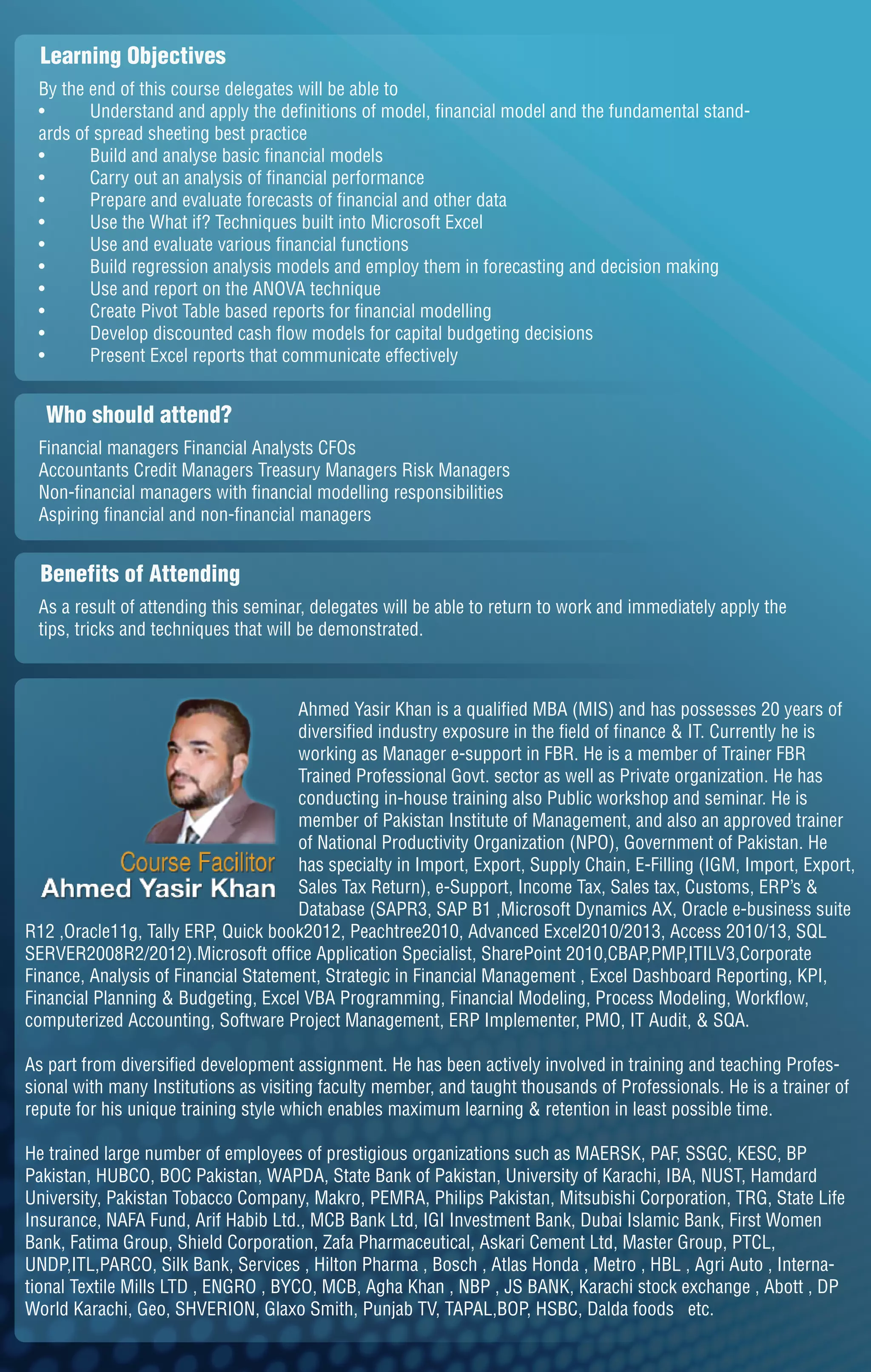 Learning Objectives
By the end of this course delegates will be able to
• Understand and apply the definitions of model, financial model and the fundamental stand-
ards of spread sheeting best practice
• Build and analyse basic financial models
• Carry out an analysis of financial performance
• Prepare and evaluate forecasts of financial and other data
• Use the What if? Techniques built into Microsoft Excel
• Use and evaluate various financial functions
• Build regression analysis models and employ them in forecasting and decision making
• Use and report on the ANOVA technique
• Create Pivot Table based reports for financial modelling
• Develop discounted cash flow models for capital budgeting decisions
• Present Excel reports that communicate effectively
Who should attend?
Financial managers Financial Analysts CFOs
Accountants Credit Managers Treasury Managers Risk Managers
Non-financial managers with financial modelling responsibilities
Aspiring financial and non-financial managers
Benefits of Attending
As a result of attending this seminar, delegates will be able to return to work and immediately apply the
tips, tricks and techniques that will be demonstrated.
Ahmed Yasir Khan is a qualified MBA (MIS) and has possesses 20 years of
diversified industry exposure in the field of finance & IT. Currently he is
working as Manager e-support in FBR. He is a member of Trainer FBR
Trained Professional Govt. sector as well as Private organization. He has
conducting in-house training also Public workshop and seminar. He is
member of Pakistan Institute of Management, and also an approved trainer
of National Productivity Organization (NPO), Government of Pakistan. He
has specialty in Import, Export, Supply Chain, E-Filling (IGM, Import, Export,
Sales Tax Return), e-Support, Income Tax, Sales tax, Customs, ERP’s &
Database (SAPR3, SAP B1 ,Microsoft Dynamics AX, Oracle e-business suite
R12 ,Oracle11g, Tally ERP, Quick book2012, Peachtree2010, Advanced Excel2010/2013, Access 2010/13, SQL
SERVER2008R2/2012).Microsoft office Application Specialist, SharePoint 2010,CBAP,PMP,ITILV3,Corporate
Finance, Analysis of Financial Statement, Strategic in Financial Management , Excel Dashboard Reporting, KPI,
Financial Planning & Budgeting, Excel VBA Programming, Financial Modeling, Process Modeling, Workflow,
computerized Accounting, Software Project Management, ERP Implementer, PMO, IT Audit, & SQA.
As part from diversified development assignment. He has been actively involved in training and teaching Profes-
sional with many Institutions as visiting faculty member, and taught thousands of Professionals. He is a trainer of
repute for his unique training style which enables maximum learning & retention in least possible time.
He trained large number of employees of prestigious organizations such as MAERSK, PAF, SSGC, KESC, BP
Pakistan, HUBCO, BOC Pakistan, WAPDA, State Bank of Pakistan, University of Karachi, IBA, NUST, Hamdard
University, Pakistan Tobacco Company, Makro, PEMRA, Philips Pakistan, Mitsubishi Corporation, TRG, State Life
Insurance, NAFA Fund, Arif Habib Ltd., MCB Bank Ltd, IGI Investment Bank, Dubai Islamic Bank, First Women
Bank, Fatima Group, Shield Corporation, Zafa Pharmaceutical, Askari Cement Ltd, Master Group, PTCL,
UNDP,ITL,PARCO, Silk Bank, Services , Hilton Pharma , Bosch , Atlas Honda , Metro , HBL , Agri Auto , Interna-
tional Textile Mills LTD , ENGRO , BYCO, MCB, Agha Khan , NBP , JS BANK, Karachi stock exchange , Abott , DP
World Karachi, Geo, SHVERION, Glaxo Smith, Punjab TV, TAPAL,BOP, HSBC, Dalda foods etc.
 