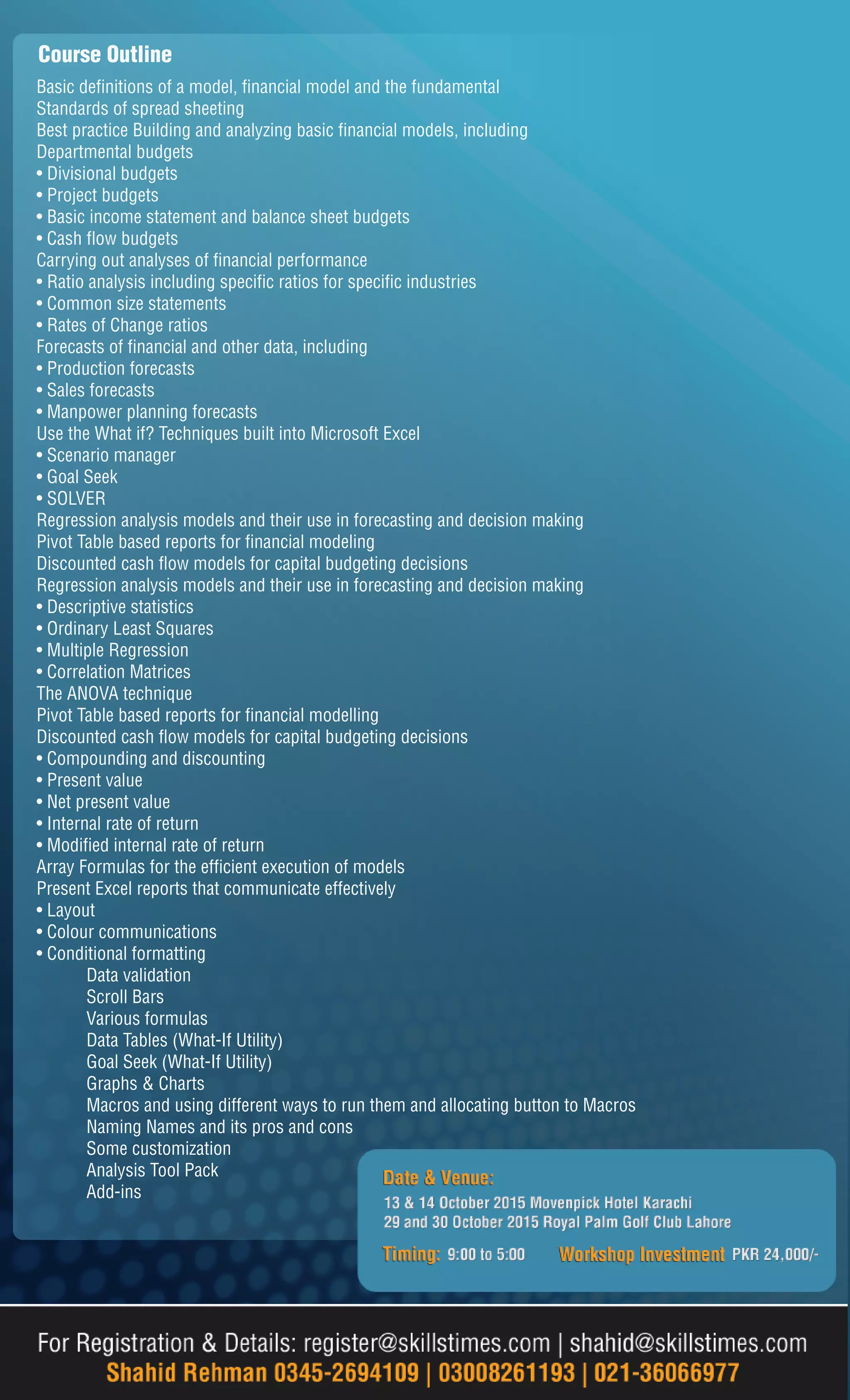 Course Outline
Basic definitions of a model, financial model and the fundamental
Standards of spread sheeting
Best practice Building and analyzing basic financial models, including
Departmental budgets
• Divisional budgets
• Project budgets
• Basic income statement and balance sheet budgets
• Cash flow budgets
Carrying out analyses of financial performance
• Ratio analysis including specific ratios for specific industries
• Common size statements
• Rates of Change ratios
Forecasts of financial and other data, including
• Production forecasts
• Sales forecasts
• Manpower planning forecasts
Use the What if? Techniques built into Microsoft Excel
• Scenario manager
• Goal Seek
• SOLVER
Regression analysis models and their use in forecasting and decision making
Pivot Table based reports for financial modeling
Discounted cash flow models for capital budgeting decisions
Regression analysis models and their use in forecasting and decision making
• Descriptive statistics
• Ordinary Least Squares
• Multiple Regression
• Correlation Matrices
The ANOVA technique
Pivot Table based reports for financial modelling
Discounted cash flow models for capital budgeting decisions
• Compounding and discounting
• Present value
• Net present value
• Internal rate of return
• Modified internal rate of return
Array Formulas for the efficient execution of models
Present Excel reports that communicate effectively
• Layout
• Colour communications
• Conditional formatting
Data validation
Scroll Bars
Various formulas
Data Tables (What-If Utility)
Goal Seek (What-If Utility)
Graphs & Charts
Macros and using different ways to run them and allocating button to Macros
Naming Names and its pros and cons
Some customization
Analysis Tool Pack
Add-ins
 