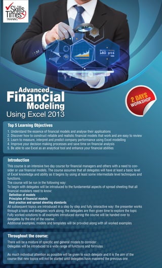 Top 5 Learning Objectives
1. Understand the essence of financial models and analyse their applications
2. Discover how to construct reliable and realistic financial models that work and are easy to review
3. Learn to measure, interpret and predict company performance using Excel modelling
4. Improve your decision making processes and save time on financial analysis
5. Be able to use Excel as an analytical tool and enhance your financial abilities
Throughout the course:
There will be a mixture of specific and general models to consider
Delegates will be introduced to a wide range of functions and formulas
As much individual attention as possible will be given to each delegate and it is the aim of the
course that new topics will not be started until delegates have mastered the previous one
Introduction
This course is an intensive two day course for financial managers and others with a need to con-
sider or use financial models. The course assumes that all delegates will have at least a basic level
of Excel knowledge and ability as it begins by using at least some intermediate level techniques and
functions.
The course will be run in the following way:
To begin with delegates will be introduced to the fundamental aspects of spread sheeting that all
financial modelers need to know:
Definition of models
Principles of financial models
Best practice and spread sheeting standards
All subsequent topics are introduced in a step by step and fully interactive way: the presenter works
through a topic and delegates work along; the delegates are then given time to explore the topic
Fully worked solutions to all examples introduced during the course will be handed over to
delegates by the end of the course
Additional examples, models and templates will be provided along with all worked examples
 