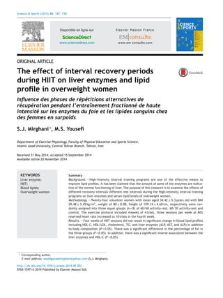 Science & Sports (2015) 30, 147—154
Disponible en ligne sur
ScienceDirect
www.sciencedirect.com
ORIGINAL ARTICLE
The effect of interval recovery periods
during HIIT on liver enzymes and lipid
proﬁle in overweight women
Inﬂuence des phases de répétitions alternatives de
récupération pendant l’entraînement fractionné de haute
intensité sur les enzymes du foie et les lipides sanguins chez
des femmes en surpoids
S.J. Mirghani∗
, M.S. Youseﬁ
Department of Exercise Physiology, Faculty of Physical Education and Sports Science,
Islamic Azad University, Central Tehran Branch, Tehran, Iran
Received 31 May 2014; accepted 15 September 2014
Available online 20 November 2014
KEYWORDS
Liver enzyme;
HIIT;
Blood lipids;
Overweight women
Summary
Background. — High-intensity interval training programs are one of the effective means to
improve lipid proﬁles. It has been claimed that the amount of some of the enzymes are indica-
tive of the normal functioning of liver. The purpose of this research is to examine the effects of
different recovery intervals different rest intervals during the High-intensity interval training
programs on liver enzymes and serum lipid levels of overweight women.
Methodology. — Twenty-four volunteer women with mean aged 34.42 ± 5.3 years old with BMI
29.48 ± 3.45 kg/m2
, weight of 80 ± 0.08, height of 159.14 ± 4.60 cm, respectively were ran-
domly assigned into three equal groups (n = 8) of 60/60 activity-rest, 60/30 activity-rest and
control. The exercise protocol included 4 weeks of 4 trials, three sessions per week at 80%
reserved heart rate increased to 10 trials in the fourth week.
Results. — Four weeks of HIIT sessions did not result in signiﬁcant change in blood lipid proﬁles
including HDL-C, HDL/LDL, cholesterol, TG, and liver enzymes (ALP, AST, and ALP) in addition
to body composition (P < 0.05). There was a signiﬁcant difference in the percentage of fat in
the three groups (P < 0.05). In addition, there was a signiﬁcant inverse association between the
liver enzymes and HDL-C (P < 0.05).
∗ Corresponding author.
E-mail address: seyedgavadmirghani@yahoo.com (S.J. Mirghani).
http://dx.doi.org/10.1016/j.scispo.2014.09.002
0765-1597/© 2014 Published by Elsevier Masson SAS.
 