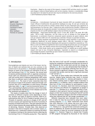 148 S.J. Mirghani, M.S. Youseﬁ
Conclusion. — Based on the result of this research, 4 weeks of HIIT activities result in no signiﬁ-
cant change in indices of blood lipids as well as liver enzymes. However, a considerable change
was observed in the body fat percent that may be attributed to the exercise protocol.
© 2014 Published by Elsevier Masson SAS.
MOTS CLÉS
Enzymes hépatiques ;
Entraînement
fractionné à haute
intensité ;
Bilan lipidique ;
Femmes en surpoids
Résumé
Introduction. — L’entraînement fractionné de haute intensité (HIIT) est considéré comme un
moyen efﬁcace d’amélioration des paramètres lipidiques du sang. On sait que certaines des
enzymes du foie sont prises en compte comme indices les plus importants pour apprécier le
fonctionnement d’un foie sain. Donc, l’objectif de cette recherche est d’étudier l’inﬂuence de
différentes phases de récupération pendant l’entraînement fractionné à haute intensité sur les
enzymes du foie et le proﬁl lipidique sanguin chez les femmes en surpoids.
Méthodologie. — Vingt-quatre femmes (âge : 34,42 + 5,3 ans, IMC : 29,48 + 3,45, poids : 80 + 0,08,
taille : 159,14 + 4,60), volontaires, ont été tirées au sort et divisées en trois groupes de
8 personnes). Le protocole d’exercice comprenait quatre semaines de quatre séances, dont
trois par semaine à 80 % de la FC maximale pour atteindre 10 essais la quatrième semaine.
Résultats. — Quatre semaines d’entraînement fractionné à haute intensité n’a pas montré un
changement signiﬁcatif du proﬁl lipidique sanguin (HDL-C, HDL/LDL, cholestérol et trigly-
cérides) ainsi que pour les enzymes hépatiques ainsi que pour la composition corporelle (p < 5 %).
Mais il y avait une différence signiﬁcative dans le pourcentage de graisses pour ces trois groupes
(p < 5 %) et, en plus, une relation inverse entre les enzymes hépatiques et le HDL-C (p < 5 %).
Conclusion. — Cette étude montre qu’un programme d’HIIT ne modiﬁe pas le proﬁl lipidique
sanguin ainsi que le taux d’enzymes hépatiques. Cependant on observe un changement du
pourcentage de graisses corporelles qui peut résulter du protocole d’exercice.
© 2014 Publi´e par Elsevier Masson SAS.
1. Introduction
Overweightness and obesity are two of the known risk fac-
tors of health and wellness that are very common in the
present time in all societies [1]. It has been claimed that the
amount of some of the enzymes are indicative of the nor-
mal functioning of liver [2]. For instance, the normal level
of alanine aminotransferase (ALT) or aspartate aminotrans-
ferase (AST) are indications of normal functioning of liver
cells and normal level of alkaline phosphatase (ALP) shows
that there is sufﬁcient level of albumin for the production
of protein [2,3]. The result of some researches show that
the amount of some of the proteins measured through Liver
Function Test (LFT) is dependent on some factors including
body mass index [4], age [3] and environmental factors [2].
Thus, participating in physical activities is one of the strate-
gies to decrease the risk factors of liver diseases such as fat
liver syndrome and diabetes [5].
The results of studies show that the change in level of
activities of different enzymes varies depending on inten-
sity, duration and types of physical activities. Banﬁ et al.
examined the effect of 10 to 15 weeks of aerobic versus 5 to
10 weeks of anaerobic exercise on changes of AST and ALT
of horse muscles and reported that the level of activities of
enzymes increased nearly twice. They also reported that the
level of these enzymes decreased signiﬁcantly after 5 weeks
of detraining. However, 10 weeks later, they observed an
increase in the level of enzymes with no known reason [4].
Pettersson et al. conducted a research to examine the effect
of resistance training on the chemical factors reﬂecting the
functioning of liver in 15 healthy young men. They reported
that the level of ALT and AST increased considerable fol-
lowing the completion of physical activities but the level of
ALP remained at the normal level and did not change sig-
niﬁcantly [6]. Mir et al. also demonstrated that 8 weeks of
aerobic exercise in individuals suffering from fat liver syn-
drome resulted in signiﬁcant changes in liver enzymes. They
concluded that aerobic exercise led to signiﬁcant decrease
in AST and ALT [7].
The result of some studies have indicated that aerobic
exercise, despite being relatively long, result in minimal
change in lipid proﬁles [8], whereas participation in inten-
sive interval training result in higher level of decrease in
lipid proﬁles [9]. In addition, there is reliable evidence that
show lack of time is an obstacle for participation in aero-
bic exercise [10], therefore, short time interval training are
more attractive and efﬁcient for engagement of people in
exerciser [11]. Ghorbani et al. examined the effect of par-
ticipation in short period of interval training in adult soccer
players on their liver enzymes including ALP And AST and did
not ﬁnd any signiﬁcant change in the level of these enzymes
while they reported that ALT did change considerable [12].
Different researches have indicated that more reduc-
tion in body fat mass has occurred by using low-intensity
training programs [13,14]. Other researchers have shown
that more reduction in fat indices may occur due to par-
ticipation in prolonged training compared to HIIT program
[15]. Shelley et al. also performed continued training pro-
grams on sedentary 18—55 years old adults and showed that
more reduction in body fat occurred compared to the HIIT
program [16]. However, Trapp et al. showed that 15 weeks
of HIIT program interspaced by 8 seconds of rest interval
 