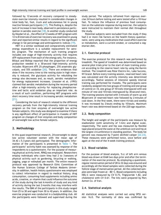 High-intensity interval training and lipid proﬁle in overweight women 149
followed by 12 seconds of recovery compared to steady-
state exercise intensity resulted in considerable changes in
total body fat, foot, truck and subcutaneous fat in young
inactive female participants [17]. This ﬁnding is, despite the
lack of increase in lean body, observed in persistence partic-
ipation in aerobic exercise [18]. In another study conducted
by Heydari et al., the effect of 12 weeks of HIIT program with
12 to 8 intervals of exercise/recovery was examined in young
men and reported similar results in regard to the signiﬁcant
change in fat percentage and anthropometric indices [19].
HIIT in a similar workload and comparatively estimated
energy expenditure is a suitable replacement for aero-
bic program. The mechanism of such training program
includes one stage of high-intensity activity that requires
ATP replacement from each of the energy sets. For instance,
Billaut and Bishop reported that the proportion of energy
production needed in a 30 second high-intensity activity
includes 18 percent ATP, 2% phosphagen, 25% anaerobic gly-
colysis, and 55% oxidation [20]. There are evidences that
show if the recovery time to the resting state in high inten-
sity is reduced, the glycolysis activity for rebuilding the
energy also decreases and, as result, aerobic metabolism
for energy replacement increases. Linossier et al. (1993)
claimed that aerobic metabolism during the recovery period
after a high-intensity activity for replacing phosphocrea-
tine and lactic acid oxidation play an important role. As
a result of such condition, performing HIIT programs with
short recovery time result in increasing aerobic metabolism
[21].
Considering the lack of research related to the different
recovery periods from the high-intensity interval training
program on the liver enzymes of overweight low active
female subjects, this study was designed to examine if there
is any signiﬁcant effect of participation in 4 weeks of HIIT
program on changes of liver enzymes and body composition
of overweight low active female subjects.
2. Methodology
In this quasi-experimental research, 24 overweight to obese
low active volunteer women with the mean age of
34.42 ± 5.3 years old participated. The demographic infor-
mation of the participants is presented in Table 1. The
participants’ activity habit was assessed by response of the
respondents to a questionnaire. For the purpose of measur-
ing physical activity level, RPAQ was employed. Researchers
employ individuals who claim they had 2 to 3 sessions of
physical activity such as gardening, bicycling or walking,
jogging, yoga or volleyball per month. The entire research
protocol was approved by Research Ethic Committee of
the Human Sciences College of Tarbiat Modares Univer-
sity. In addition, health history questionnaire was employed
to collect information in regard to medical history, drug
consumption, consuming food supplements including amino
acids, creatine, or vitamin that could inﬂuence the outcome
of the study during the last 6 months of study and any kind
of activity during the last 2 months that may interfere with
the results. The BMI of the participants in this study ranged
from 25 to 30 and aged from 30 to 42 years. In addition, the
exercise program was conducted in a bodybuilding club. All
the participants were followed and supervised during the
study period. The subjects refrained from vigorous exer-
cise 24 hours before testing and were tested after a 10-hour
fast. To reduce the inﬂuence of previous food consump-
tion on the substrate response during exercise, the subjects
were instructed to maintain their normal diet throughout
the study.
Potential subjects were excluded from the study if they
had 2 or more risk factors on the health history question-
naire, were using any medications that could affect exercise
or metabolism, were a current smoker, or consumed a veg-
etarian diet.
2.1. Exercise protocol
The exercise protocol for this research was performed by
treadmill. The speed of treadmill was determined based on
several pilot trials prior to the start of main training proto-
col according to the reserve heart rate by using the Karnin
method. The treadmill was Polar Electro Inc, Lake Success,
NY brand. Before every training session, reserved heart rate
was calculated and the activity intensity was determined
accordingly. Twelve sessions of intensive speedy interval
training was performed for 4 weeks. The participants were
randomly assigned into two groups of training and one group
of control (n = 8, one group of 10 trails interspaced with one
minute of rest and 10 trials interspaced by 30 second rest).
The training sessions started with 3 minutes of warm up and
80 percent of reserved heart rate followed by 2 minutes of
cool down. In the ﬁrst week, there were 4 trials and weekly
it was increased by 2 bouts ending by 10 bouts. Maximum
heart rate was determined based on the 220-age equation.
2.2. Body composition
The height and weight of the participants was measure by
stadiometer (with sensitivity of 1 mm) and digital scale,
respectively. The waist and hip was measured by ﬂexible
tape placed around the waist at the umbilical cord and hip at
the largest circumference in standing position. The body fat
percent was measured by 7-point skinfold caliper [22,23].
These measures were performed twice, once before and
again at the end of the 4-week training protocol.
2.3. Blood variables
For the purpose of blood analysis, 5 cc of left arm venous
blood was drawn at 8 AM two days prior and after the termi-
nation of the exercise protocol. By employing a questioner,
regular menstruation period of 28 to 32 days was ensured and
accordingly all the blood samples were collected during the
follicle stage of menstruation period. All the collected sam-
ples were kept frozen at —80 ◦
C. Blood components including
HDL-C were measured by CV 0.73, Triglyceride 1.82, and
cholesterol with CV 0.61. The kits were prepared by Pars
Azmon Co. of Iran.
2.4. Statistical analysis
All statistical analyses were carried out using SPSS ver-
sion 16.0. The normality of data was conﬁrmed by
 