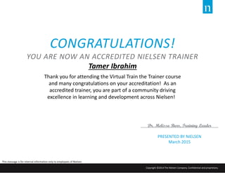 PRESENTED BY NIELSEN
March 2015
Dr. Melissa Burr, Training Leader
CONGRATULATIONS!
YOU ARE NOW AN ACCREDITED NIELSEN TRAINER
Tamer Ibrahim
Thank you for attending the Virtual Train the Trainer course
and many congratulations on your accreditation! As an
accredited trainer, you are part of a community driving
excellence in learning and development across Nielsen!
This message is for internal information only to employees of Nielsen.
Copyright ©2014 The Nielsen Company. Confidential and proprietary.
 