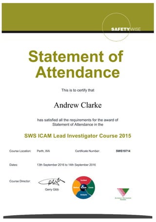  
Statement of 
Attendance
This is to certify that
Andrew Clarke
has satisfied all the requirements for the award of
Statement of Attendance in the
SWS ICAM Lead Investigator Course 2015
Course Location: Perth, WA Certificate Number: SWS19714
Dates: 13th September 2016 to 14th September 2016
Course Director:  
Gerry Gibb
 