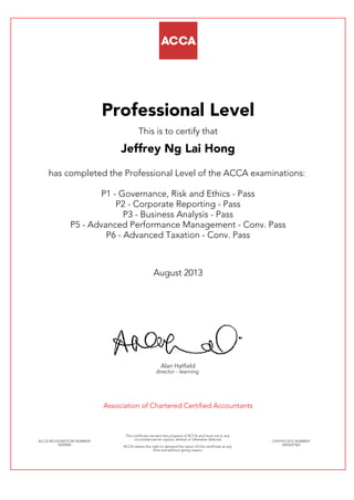 Professional Level
This is to certify that
Jeffrey Ng Lai Hong
has completed the Professional Level of the ACCA examinations:
P1 - Governance, Risk and Ethics - Pass
P2 - Corporate Reporting - Pass
P3 - Business Analysis - Pass
P5 - Advanced Performance Management - Conv. Pass
P6 - Advanced Taxation - Conv. Pass
August 2013
Alan Hatfield
director - learning
Association of Chartered Certified Accountants
ACCA REGISTRATION NUMBER:
0034965
This certificate remains the property of ACCA and must not in any
circumstances be copied, altered or otherwise defaced.
ACCA retains the right to demand the return of this certificate at any
time and without giving reason.
CERTIFICATE NUMBER:
3443227467
 