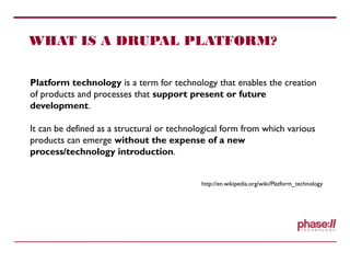 WHAT IS A DRUPAL PLATFORM?
Platform technology is a term for technology that enables the creation
of products and processes that support present or future
development.
It can be defined as a structural or technological form from which various
products can emerge without the expense of a new
process/technology introduction.
http://en.wikipedia.org/wiki/Platform_technology
 