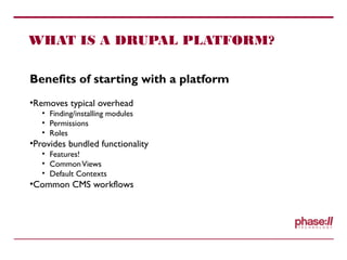 WHAT IS A DRUPAL PLATFORM?
Benefits of starting with a platform
•Removes typical overhead
• Finding/installing modules
• Permissions
• Roles
•Provides bundled functionality
• Features!
• CommonViews
• Default Contexts
•Common CMS workflows
 