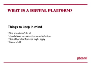 WHAT IS A DRUPAL PLATFORM?
Things to keep in mind
•One size doesn’t fit all
•Usually have to customize some behaviors
•Not all bundled features might apply
•Custom UX
 
