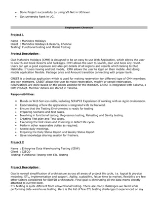 • Done Project successfully by using VB.Net in UG level.
• Got university Rank in UG.
Employment Chronicle
Project 1
Name : Mahindra Holidays
Client : Mahindra Holidays & Resorts, Chennai
Testing: Functional testing and Mobile Testing
Project Description:
Club Mahindra Holidays (CMH) is designed to be an easy to use Web Application, which allows the user
to search and book Resorts and Packages. CMH allows the user to search, plan and book any resort.
Users can get a good exposure and also get details of all regions and resorts which belong to Club
Mahindra. If Users having android mobile, CMH allows the user to login on their mobile. And doing
mobile application flexible. Package price and Amount transition connecting with proper bank.
CREST is a desktop application which is used for making reservation for different type of CMH members
and non members. CREST allows the user to make reservation, modify or cancel reservation.
Reservations are done based on the points allotted for the member. CREST is integrated with Talisma, a
CRM Product. Member details are stored in Talisma.
Responsibilities:
• Hands on Web Services skills, including SOAPUI Experience of working with an Agile environment.
• Understanding of how the application is integrated with the backend.
• Ensure that the Testing Environment is ready for testing
• Preparing Scenario and test cases.
• Involving in functional testing, Regression testing, Retesting and Sanity testing.
• Creating Test plan and Test cases.
• Executing the test cases and involving in defect life cycle.
• Perform other reasonable duties as required.
• Attend daily meetings.
• Preparing the Daily Status Report and Weekly Status Report
• Gave knowledge sharing session for freshers.
Project 2
Name : Enterprise Data Warehousing Testing (EDW)
Client : CISCO
Testing: Functional Testing with ETL Testing
Project Description:
Goal is overall simplification of architecture across all areas of project life cycle, i.e. logical & physical
modeling, ETL, implementation and support. Agility, scalability, faster time to market, flexibility are few
other factors considered for EDW2B architecture. Final goal is eliminating all the data marts directly
attached to current EDW.
ETL testing is quite different from conventional testing. There are many challenges we faced while
performing data warehouse testing. Here is the list of few ETL testing challenges I experienced on my
 