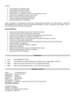 project:
• Incompatible and duplicate data.
• Loss of data during ETL process.
• Unavailability of inclusive test bed.
• Testers have no privileges to execute ETL jobs by their own.
• Volume and complexity of data is very huge.
• Fault in business process and procedures.
• Trouble acquiring and building test data.
• Missing business flow information.
Data is important for businesses to make the critical business decisions. ETL testing plays a significant
role validating and ensuring that the business information is exact, consistent and reliable. Also, it
minimizes hazard of data loss in production
Responsibilities:
• Ensure that the Testing Environment is ready for testing
• To ensure that the QA is getting new data to test.
• Involved in ETL testing as our data is processed by using Informatica.
• Debug the code based on observation of nightly run.
• Monitor all sessions and is running properly by using Informatica and Unix.
• Involving on SQL scripts deployment.
• Involving functional testing and Retesting, Regression testing and end to end testing.
• Involving defect management.
• Perform other reasonable duties as required
• Attend daily meetings.
• Preparing the Daily Status Report and Weekly Status Report
• Gave knowledge sharing session for freshers.
• Involving on GO LIVE activities.
EDUCATION
• 2015 MCA (Waiting for result)
• 2011 B.Sc(CS)from Arulmigu Kalasalingam College with an Aggregate of 88.40%.
• 2008 HSC from Sacred Heart Girls Hr. Sec School with 84.42%.
• 2006 SSLC from Sacred Heart Girls Hr. Sec School with 86.60%.
PERSONAL DETAILS
Name : P. Santhana Priya
Date of Birth : 22nd July, 1991
Nationality : Indian
Passport No : M9728129
Valid Till : 08-06-2025
Marital Status: Married
Visa Status : Long Term Tourist Visa, Expires On [13-Dec-2015]
Permanent Address:
P. Santhana Priya
D/O Mr. S. Ponnaiah,
16/84A, Thirumalapuram East Street,
Srivilliputtur – 626 125.
 