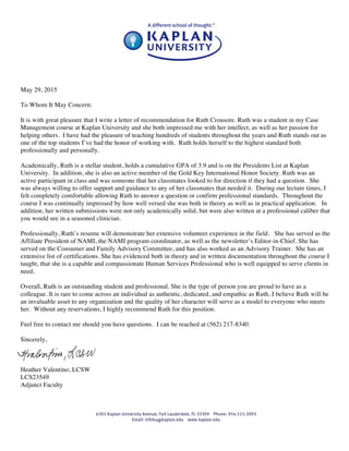 May 29, 2015
To Whom It May Concern:
It is with great pleasure that I write a letter of recommendation for Ruth Crousore. Ruth was a student in my Case
Management course at Kaplan University and she both impressed me with her intellect, as well as her passion for
helping others. I have had the pleasure of teaching hundreds of students throughout the years and Ruth stands out as
one of the top students I’ve had the honor of working with. Ruth holds herself to the highest standard both
professionally and personally.
Academically, Ruth is a stellar student, holds a cumulative GPA of 3.9 and is on the Presidents List at Kaplan
University. In addition, she is also an active member of the Gold Key International Honor Society. Ruth was an
active participant in class and was someone that her classmates looked to for direction if they had a question. She
was always willing to offer support and guidance to any of her classmates that needed it. During our lecture times, I
felt completely comfortable allowing Ruth to answer a question or confirm professional standards. Throughout the
course I was continually impressed by how well versed she was both in theory as well as in practical application. In
addition, her written submissions were not only academically solid, but were also written at a professional caliber that
you would see in a seasoned clinician.
Professionally, Ruth’s resume will demonstrate her extensive volunteer experience in the field. She has served as the
Affiliate President of NAMI, the NAMI program coordinator, as well as the newsletter’s Editor-in-Chief. She has
served on the Consumer and Family Advisory Committee, and has also worked as an Advisory Trainer. She has an
extensive list of certifications. She has evidenced both in theory and in written documentation throughout the course I
taught, that she is a capable and compassionate Human Services Professional who is well equipped to serve clients in
need.
Overall, Ruth is an outstanding student and professional. She is the type of person you are proud to have as a
colleague. It is rare to come across an individual as authentic, dedicated, and empathic as Ruth. I believe Ruth will be
an invaluable asset to any organization and the quality of her character will serve as a model to everyone who meets
her. Without any reservations, I highly recommend Ruth for this position.
Feel free to contact me should you have questions. I can be reached at (562) 217-8340.
Sincerely,
Heather Valentino, LCSW
LCS23549
Adjunct Faculty
 