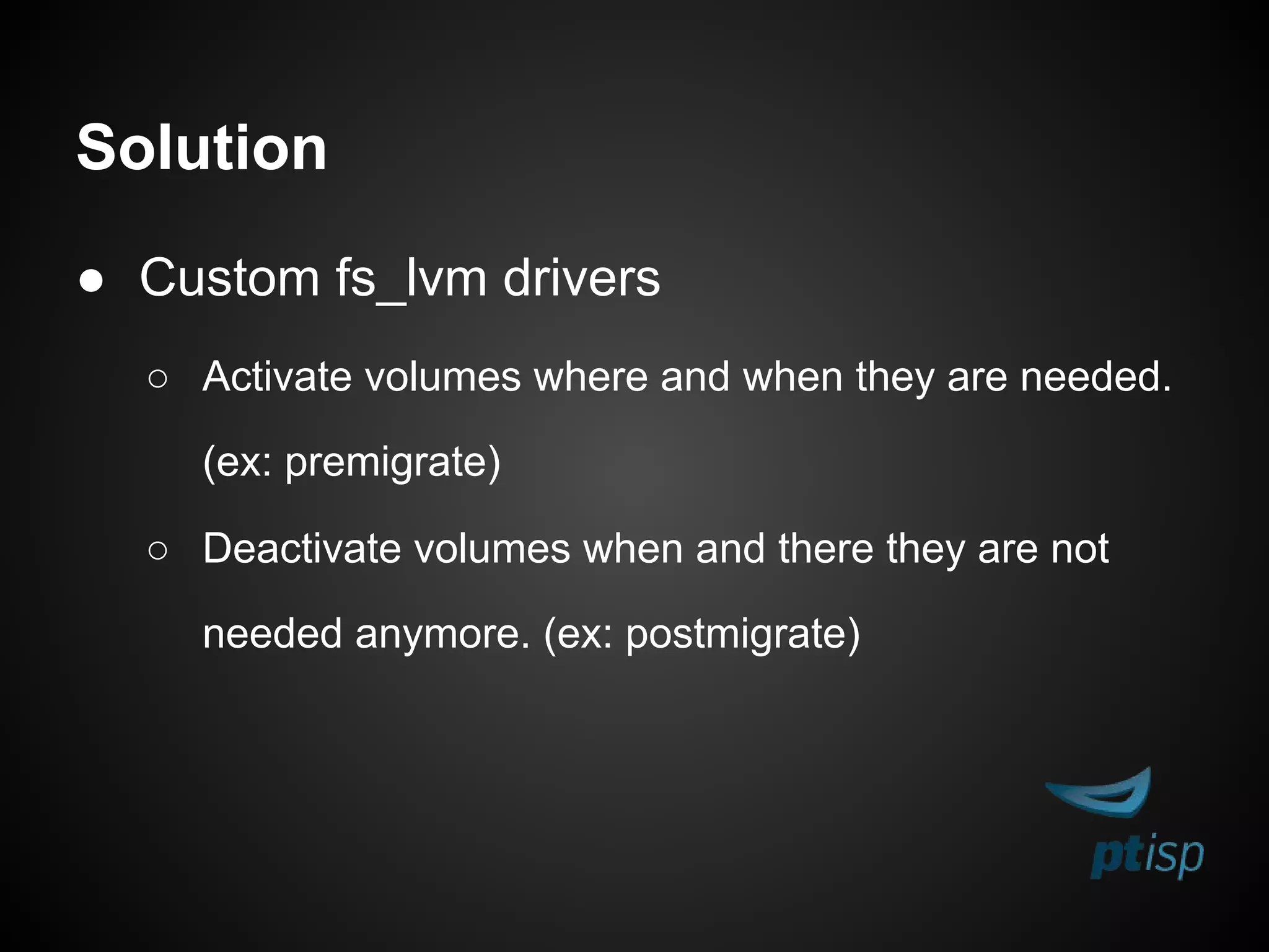 Solution
● Custom fs_lvm drivers
○ Activate volumes where and when they are needed.
(ex: premigrate)
○ Deactivate volumes when and there they are not
needed anymore. (ex: postmigrate)
 