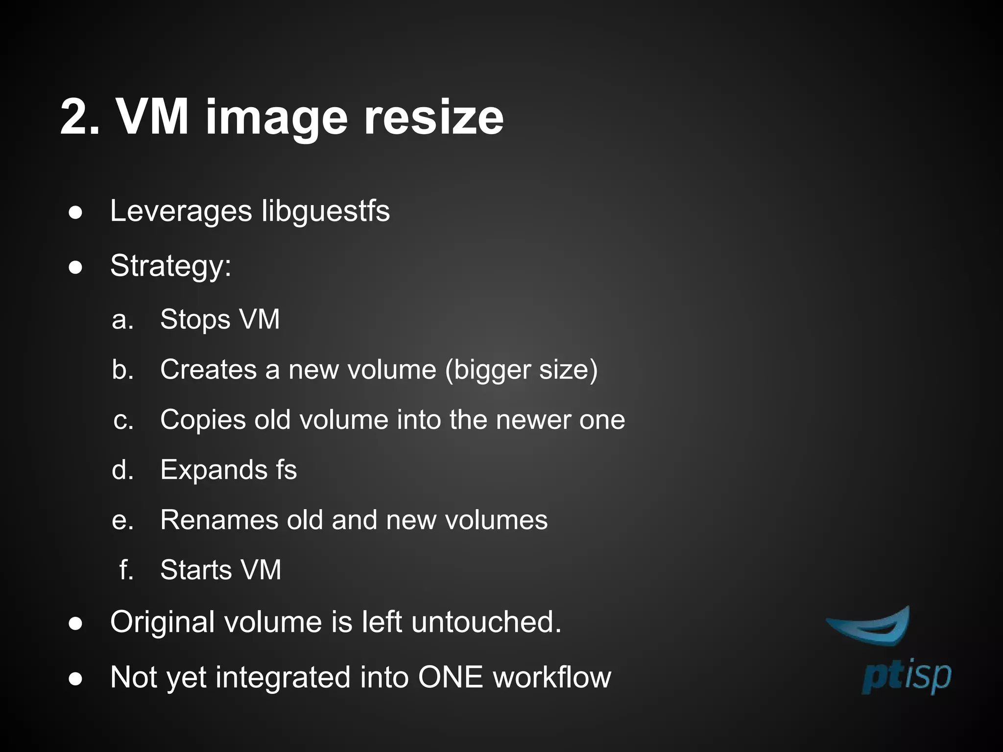 2. VM image resize
● Leverages libguestfs
● Strategy:
a. Stops VM
b. Creates a new volume (bigger size)
c. Copies old volume into the newer one
d. Expands fs
e. Renames old and new volumes
f. Starts VM
● Original volume is left untouched.
● Not yet integrated into ONE workflow
 