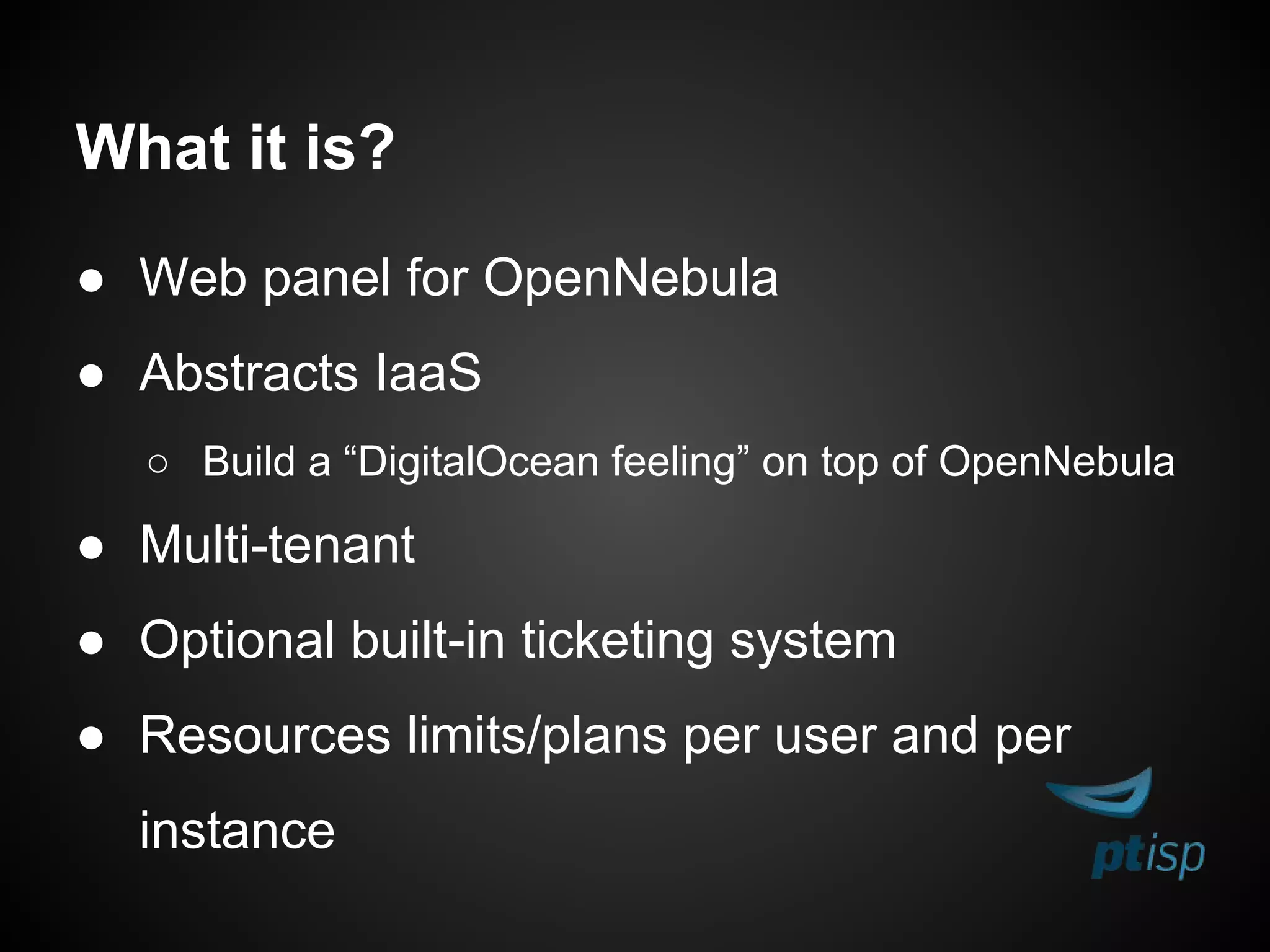 What it is?
● Web panel for OpenNebula
● Abstracts IaaS
○ Build a “DigitalOcean feeling” on top of OpenNebula
● Multi-tenant
● Optional built-in ticketing system
● Resources limits/plans per user and per
instance
 