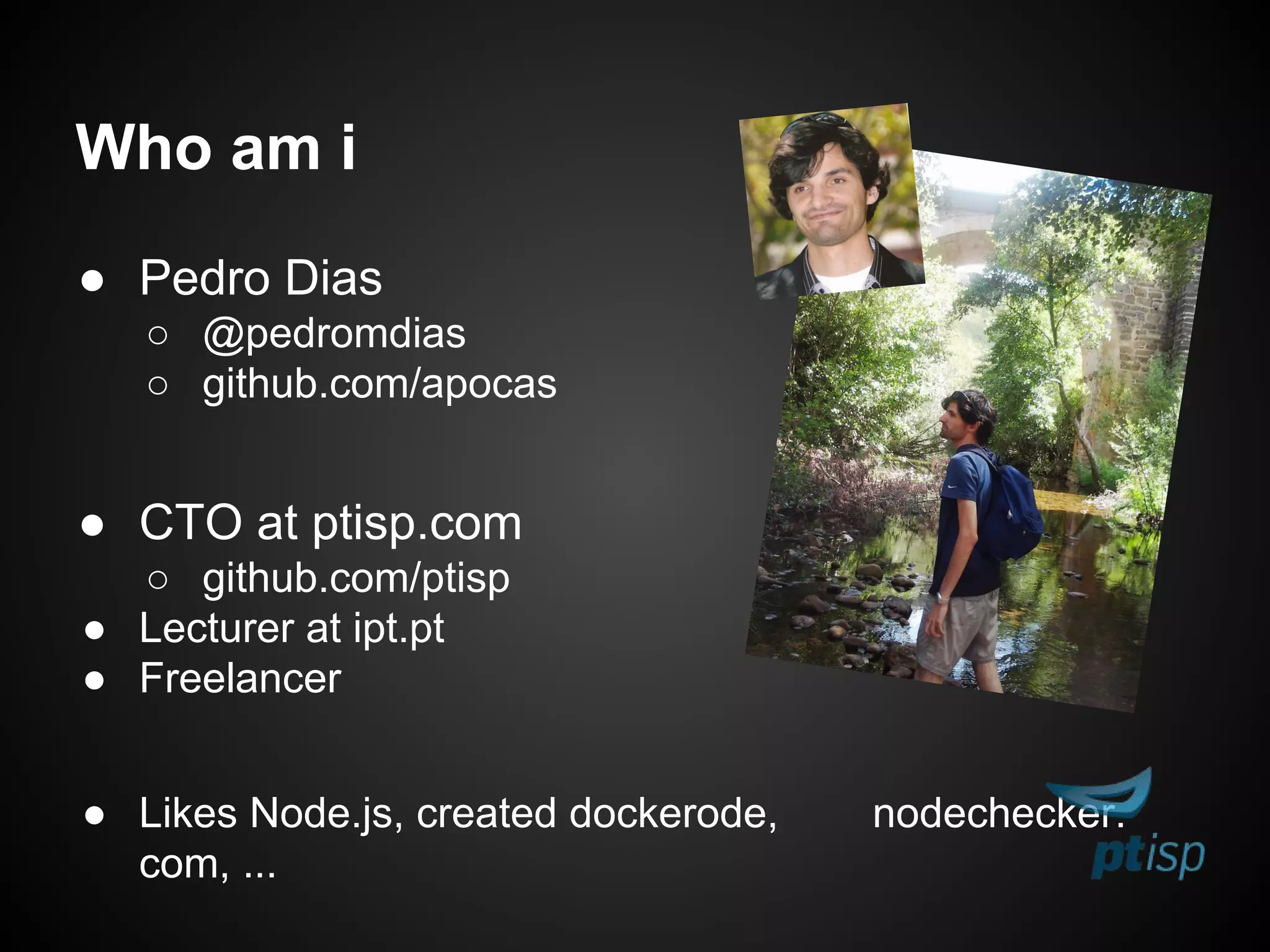 ● Pedro Dias
○ @pedromdias
○ github.com/apocas
● CTO at ptisp.com
○ github.com/ptisp
● Lecturer at ipt.pt
● Freelancer
● Likes Node.js, created dockerode, nodechecker.
com, ...
Who am i
 