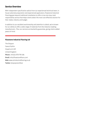 With independent specification advice from our experienced technical team, in-
house substrate preparation and experienced applicators, Flowstone Industrial
Flooring goes beyond traditional installation to offer a true one-stop, total
responsibility service that helps clients select the most cost-effective solution for
their needs, industry and budget.  
In addition to our excellent workmanship and attention to detail, we’re known
for our ability to offer a wide range of materials from the industry’s leading
manufacturers.  Plus, our services are backed by guarantee, giving clients added
peace of mind.  
Service Overview
Flowstone Industrial Flooring Ltd
The Shippon
Faenol Ruthin
Clywd LL15 2SP
United Kingdom
Phone: +44 (0) 1978 790 186
Email: info@flowstonefloors.com
Web: www.ukindustrialflooring.co.uk
Twitter: @epoxyresinfloor
 
