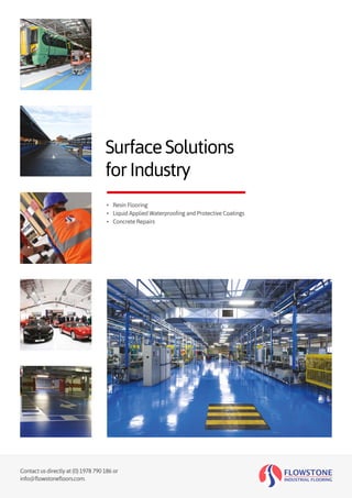 Contact us directly at (0) 1978 790 186 or
info@flowstonefloors.com.
SurfaceSolutions
forIndustry
•	 Resin Flooring
•	 Liquid Applied Waterproofing and Protective Coatings
•	 Concrete Repairs
 