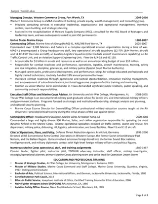 Juergen (Baron) Lukas
Page	
  2	
  of	
  2	
  
Managing	
  Director,	
  Western	
  Commerce	
  Group,	
  Fort	
  Worth,	
  TX	
  	
  	
  	
  	
  	
  	
  	
  	
  	
  	
  	
  	
  	
  	
  	
  	
  	
  	
  	
  	
  	
  	
  	
  	
  	
  	
  	
  	
  	
  	
  	
  	
  	
  	
  	
  	
  	
  	
  	
  	
  	
  	
  	
  	
  	
  	
  	
  	
  	
  	
  	
  	
  	
  	
  	
  	
  	
  	
  	
  	
  	
  	
  	
  	
  	
  	
  	
  	
  	
  	
  	
  	
  	
  	
  	
  	
  	
  	
  	
  2007-­‐2008	
  	
  	
  	
  	
  	
  	
  	
  	
  	
  	
  	
  	
  	
  	
  	
  
Western	
  Commerce	
  Group	
  is	
  a	
  M&A	
  investment	
  banking,	
  private	
  equity,	
  wealth	
  management,	
  and	
  consulting	
  group.	
  	
  	
  
• Provided	
   consulting	
   services	
   in	
   executive	
   leadership,	
   organizational	
   and	
   operational	
   management,	
   inventory	
  
control,	
  team	
  building,	
  and	
  strategic	
  planning.	
  
• Assisted	
  in	
  the	
  recapitalization	
  of	
  Howard	
  Supply	
  Company	
  (HSC),	
  consulted	
  for	
  the	
  HSC	
  Board	
  of	
  Managers	
  and	
  
leadership	
  team,	
  and	
  was	
  subsequently	
  asked	
  to	
  join	
  HSC	
  permanently.	
  	
  	
  
	
  
United	
  States	
  Marine	
  Corps	
  	
  	
  	
  	
  	
  	
  	
  	
  	
  	
  	
  	
  	
  	
  	
  	
  	
  	
  	
  	
  	
  	
  	
  	
  	
  	
  	
  	
  	
  	
  	
  	
  	
  	
  	
  	
  	
  	
  	
  	
  	
  	
  	
  	
  	
  	
  	
  	
  	
  	
  	
  	
  	
  	
  	
  	
  	
  	
  	
  	
  	
  	
  	
  	
  	
  	
  	
  	
  	
  	
  	
  	
  	
  	
  	
  	
  	
  	
  	
  	
  	
  	
  	
  	
  	
  	
  	
  	
  	
  	
  	
  	
  	
  	
  	
  	
  	
  	
  	
  	
  	
  	
  	
  	
  	
  	
  	
  	
  	
  	
  	
  	
  	
  	
  	
  	
  	
  	
  	
  	
  	
  	
  	
  	
  	
  	
  	
  	
  	
  	
  	
  	
  	
  	
  	
  	
  	
  	
  	
  	
  	
  	
  	
  1980-­‐2007	
  	
  	
  	
  	
  	
  	
  
Commanding	
  Officer,	
  Marine	
  Aircraft	
  Group	
  (MAG)	
  41,	
  NAS/JRB	
  Fort	
  Worth,	
  TX	
  	
  	
  	
  	
  	
  	
  	
  	
  	
  	
  	
  	
  	
  	
  	
  	
  	
  	
  	
  	
  	
  	
  	
  	
  	
  	
  	
  	
  	
  	
  	
  	
  	
  	
  	
  	
  	
  	
  	
  	
  	
  	
  	
  	
  	
  	
  	
  	
  	
  	
  2005-­‐2007	
  	
  	
  	
  	
  	
  	
  	
  	
  	
  	
  	
  	
  	
  	
  	
  
Commanded	
   over	
   1,500	
   Marines	
   and	
   Sailors	
   in	
   a	
   complex	
   operational	
   aviation	
   organization	
   during	
   a	
   time	
   of	
   war.	
  	
  
MAG-­‐41	
  encompassed	
  a	
  Group	
  headquarters	
  staff,	
  two	
  operational	
  aircraft	
  squadrons	
  (12	
  F/A-­‐18A+	
  Hornet	
  aircraft	
  
and	
  14	
  KC-­‐130T	
  Hercules	
  aircraft),	
  an	
  Aviation	
  Logistics	
  Squadron	
  (intermediate	
  aircraft	
  maintenance	
  capability),	
  an	
  Air	
  
Traffic	
  Control	
  Unit,	
  and	
  an	
  Aviation	
  Support	
  Engineering	
  Unit.	
  	
  Flew	
  the	
  F/A-­‐18	
  and	
  KC-­‐130.	
  
• Accountable	
  for	
  $1	
  billion	
  in	
  assets	
  and	
  resources	
  as	
  well	
  as	
  an	
  annual	
  operating	
  budget	
  of	
  over	
  $32	
  million.	
  
• Responsible	
   for	
   combat	
   readiness	
   and	
   performance,	
   operations,	
   logistics,	
   aircraft	
   maintenance,	
   training,	
   safety	
  
and	
  risk	
  mitigation,	
  discipline,	
  grievances,	
  and	
  military	
  justice	
  (Special	
  Court	
  Martial	
  Authority).	
  
• Managed	
  career	
  paths,	
  professional	
  development,	
  and	
  performance	
  ratings	
  for	
  college-­‐educated	
  professionals	
  and	
  
highly	
  trained	
  technicians;	
  routinely	
  handled	
  33%	
  annual	
  personnel	
  turnover.	
  	
  
• Increased	
   combat	
   readiness	
   through	
   operational	
   and	
   tactical	
   standardization,	
   innovative	
   training	
   management,	
  
and	
  empowerment	
  of	
  subordinate	
  leaders;	
  instituted	
  aggressive	
  program	
  of	
  ethics	
  training	
  and	
  mentoring.	
  	
  	
  
• Position	
  as	
  senior	
  Marine	
  Corps	
  commander	
  in	
  Texas	
  demanded	
  significant	
  public	
  relations,	
  public	
  speaking,	
  and	
  
community	
  outreach	
  responsibilities.	
  
	
  
Executive	
  Staff	
  Officer	
  and	
  Marine	
  Corps	
  Advisor,	
  Air	
  University	
  and	
  Air	
  War	
  College,	
  Montgomery,	
  AL	
  	
  	
  	
  	
  	
  	
  	
  	
  	
  2003-­‐2005	
  	
  	
  	
  	
  	
  	
  	
  	
  	
  	
  	
  	
  	
  	
  	
  
The	
  Air	
  War	
  College	
  is	
  an	
  executive	
  level	
  military	
  post-­‐graduate	
  school	
  for	
  senior	
  U.S.	
  and	
  international	
  military	
  officers	
  
and	
  government	
  civilians.	
  	
  Programs	
  focused	
  on	
  strategic	
  and	
  institutional	
  leadership,	
  strategic	
  analysis	
  and	
  planning,	
  
and	
  national	
  security	
  planning.	
  
• Marine	
  Corps	
  Course	
  Director	
  for	
  General/Flag	
  Officer	
  professional	
  military	
  education	
  courses	
  taught	
  at	
  the	
  Air	
  
University—provided	
  critical	
  training	
  during	
  the	
  initial	
  phases	
  of	
  the	
  war	
  against	
  terror.	
  
	
  
Commanding	
  Officer,	
  Headquarters	
  Squadron,	
  Marine	
  Corps	
  Air	
  Station	
  Yuma,	
  AZ	
   	
  	
  	
  	
  	
  	
  	
  	
  	
  	
  	
  	
  	
  	
  	
  	
  	
  	
  	
  	
  	
  	
  	
  	
  	
  	
  	
  	
  	
  	
  	
  	
  	
  	
  	
  	
  	
  	
  	
  	
  	
  	
  	
  	
  	
  	
  	
  	
  	
  	
  	
  	
  	
  	
  	
  	
  	
  2000-­‐2002	
  	
  	
  	
  	
  	
  	
  	
  	
  	
  	
  	
  	
  	
  	
  	
  	
  	
  
Commanded	
   a	
   large	
   and	
   highly	
   diverse	
   900	
   Marine,	
   Sailor,	
   and	
   civilian	
   organization	
   responsible	
   for	
   operating	
   the	
   most	
  
dynamic	
  Airfield	
  in	
  the	
  Marine	
  Corps.	
  	
  Diverse	
   operational	
  specialties	
  included	
  air	
  traffic	
  control,	
  search	
  and	
  rescue,	
  fire	
  
department,	
  military	
  police,	
  disbursing,	
  HR,	
  logistics,	
  administration,	
  and	
  based	
  facilities.	
  	
  Flew	
  F-­‐5	
  and	
  C-­‐12	
  aircraft.	
  	
  
	
  
Chief	
  of	
  Operations,	
  Plans,	
  and	
  Policy,	
  Defense	
  Threat	
  Reduction	
  Agency,	
  Frankfurt,	
  Germany	
  	
  	
  	
  	
  	
  	
  	
  	
  	
  	
  	
  	
  	
  	
  	
  	
  	
  	
  	
  	
  	
  	
  	
  	
  	
  1997-­‐2000	
  
Directed	
  all	
  US	
  Conventional	
  Arms	
  Control	
  Operations	
  in	
  Western	
  Europe,	
  the	
  former	
  Soviet	
  Union/Warsaw	
  Pact	
  
Nations,	
  and	
  the	
  Balkan	
  Region.	
  	
  Duties	
  involved	
  extensive	
  foreign	
  travel	
  into	
  the	
  former	
  Soviet	
  Bloc	
  nations,	
  
intelligence	
  work,	
  and	
  military	
  diplomatic	
  contact	
  with	
  high-­‐level	
  foreign	
  military	
  officers	
  and	
  political	
  figures.	
  
	
  
Numerous	
  Marine	
  Corps	
  operational,	
  staff,	
  and	
  training	
  assignments	
   	
   	
   	
   	
  	
  	
  	
  	
  	
  	
  	
  	
  	
  	
  	
  	
  	
  	
  	
  	
  	
  	
  	
  	
  1980-­‐1997	
  
Combat	
   leader,	
   fighter	
   pilot,	
   instructor	
   pilot,	
   TOPGUN	
   adversary	
   instructor,	
   staff	
   officer,	
   mishap	
   investigator,	
  
strategic/operational	
  planner;	
  primary	
  Marine	
  Corps	
  planning	
  team	
  and	
  strike	
  lead	
  for	
  Operation	
  Desert	
  Storm	
  
	
  
EDUCATION	
  AND	
  PROFESSIONAL	
  TRAINING	
  
• Master	
  of	
  Strategic	
  Studies,	
  Air	
  War	
  College,	
  Air	
  University,	
  Montgomery,	
  Alabama,	
  2003	
  
• Master	
   of	
   Military	
   Studies,	
   Marine	
   Corps	
   Command	
   and	
   Staff	
   College,	
   Marine	
   Corps	
   University,	
   Quantico,	
   Virginia,	
  
1997;	
  Distinguished	
  Graduate	
  	
  
• Bachelor	
  of	
  Arts,	
  Political	
  Science,	
  International	
  Affairs,	
  and	
  German,	
  Jacksonville	
  University,	
  Jacksonville,	
  Florida,	
  1980	
  
• Certified	
  Mentor	
  Path	
  Coach,	
  2014	
  
• Ethics	
  in	
  Public	
  Service,	
  Josephson	
  Institute	
  of	
  Ethics,	
  Certified	
  Training	
  Course	
  for	
  Ethics	
  Education,	
  2006	
  
• Navy	
  Fighter	
  Weapons	
  School	
  (TOPGUN),	
  NAS	
  Miramar,	
  CA,	
  1986	
  	
  	
  
• Aviation	
  Safety	
  Officer	
  Course,	
  Naval	
  Post	
  Graduate	
  School,	
  Monterey,	
  CA,	
  1985	
  
 