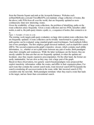 from the Omonia Square and ends at the Acropolis Entrance. Websites such
asShareMyRoutes.comand TravelByGPS.com maintain a huge collection of routes, like
the above, with POIs from all over the world, that are frequently updated as users
continuously share new interesting routes.
Given the availability of large route collections, the problem of identifying paths on the
route collection arises frequently. Given a route collection and two POIs, hereafter called
nodes, ns and nt, the path query returns a path, i.e., a sequence of nodes, that connects ns to
nt.
Figure 1: Examples of routes in a city
The existing work targets path query evaluation on large disk resident route collections that
are frequently updated. A route collection can be trivially transformed to a graph; hence,
path queries can be evaluated using standard graph search techniques. Such methods follow
one of two paradigms. The first employs graph traversal methods, such as depth first search
(DFS). The second compressesthe graph’s transitive closure, which contains reach ability
information, i.e., whether or not a path exists between any pair of nodes. Both paradigms
share their strengths and weaknesses. While the latter techniques are the fastest, they are
mostly suitable for data sets that are not frequently updated, or when the updates are
localized, since they require expensive precomputation. On the other hand, the former are
easily maintainable, but are slow as they may visit a large part of the graph.
Based on these observations, two generic search-based paradigms were proposed that
exploit transitivity information within the routes, and differ in their expansion phase. For
each route that contains the current search node, route traversal search (RTS)expands the
search considering all successornodes in the route, while link traversal search (LTS)
considers only the next link. Both paradigms terminate when they reach a route that leads
to the target, and are faster than conventional search.
 